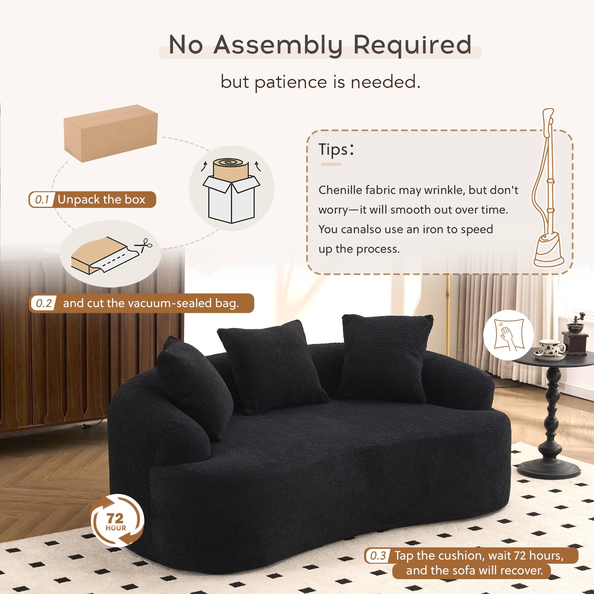 No Assembly Required but patience is needed.

Tips:
0.1 Unpack the box
Chenille fabric may wrinkle, but don't worry—it will smooth out over time. You can also use an iron to speed up the process.
0.2 and cut the vacuum-sealed bag.
0.3 Tap the cushion, wait 72 hours, and the sofa will recover.