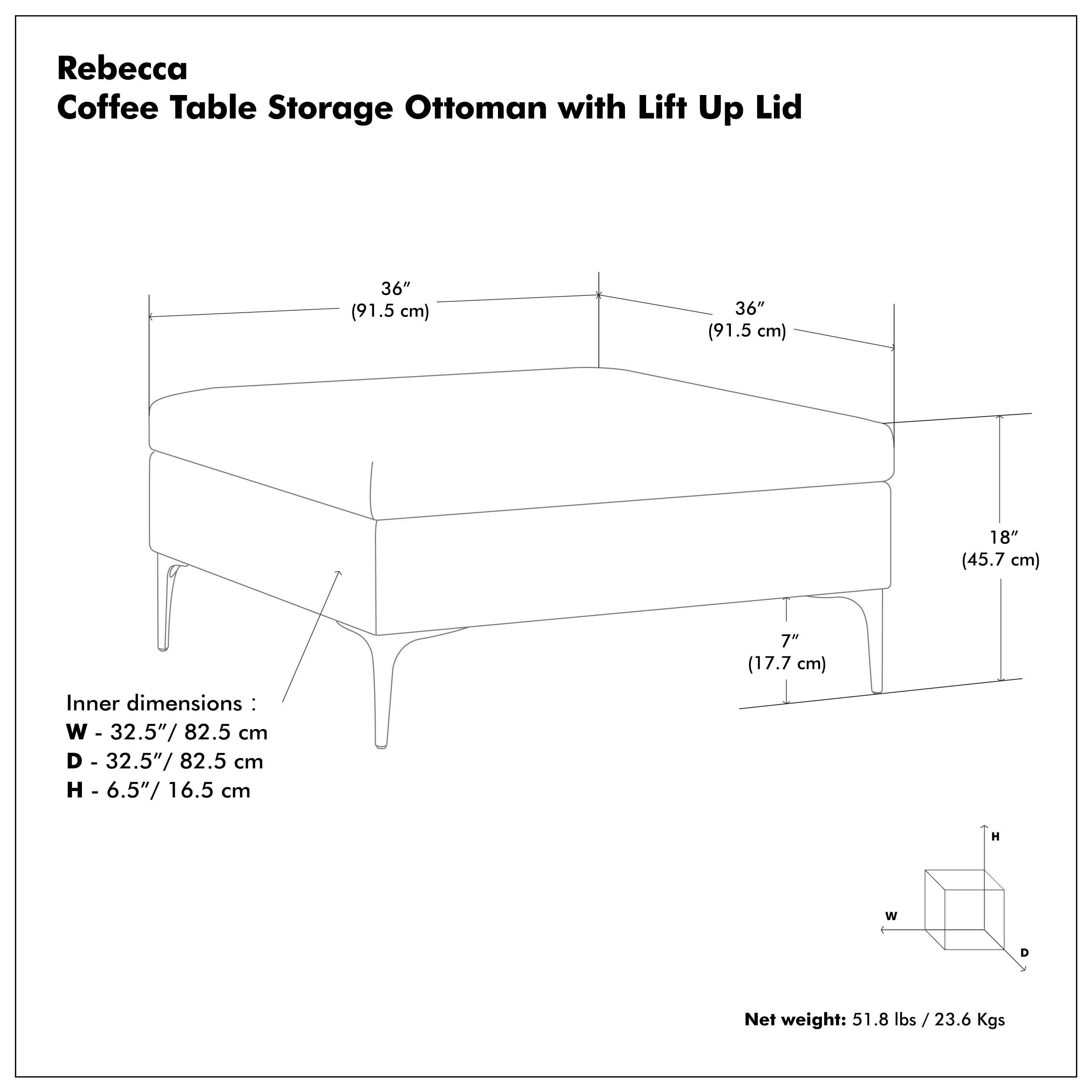 Rebecca Coffee Table Storage Ottoman with Lift Up Lid

- 36" (91.5 cm) x 36" (91.5 cm) x 18" (45.7 cm)
- Inner dimensions: W 32.5" / 82.5 cm, D 32.5" / 82.5 cm, H 6.5" / 16.5 cm
- Net weight: 51.8 lbs / 23.6 Kgs