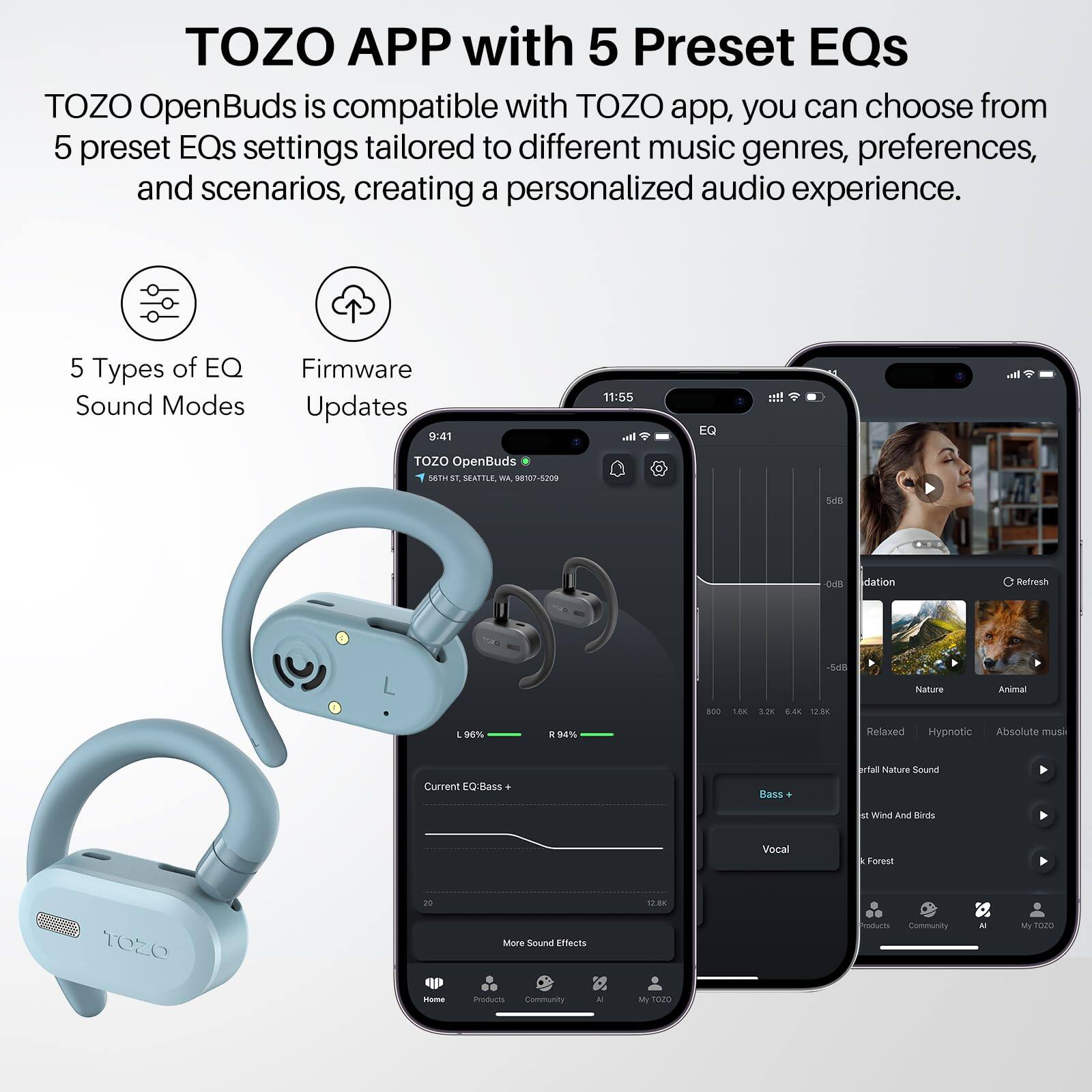TOZO APP with 5 Preset EQs
TOZO OpenBuds is compatible with TOZO app, you can choose from 5 preset EQs settings tailored to different music genres, preferences, and scenarios, creating a personalized audio experience.

5 Types of EQ Sound Modes
Firmware Updates

9:41
11:55

I. EQ !!!
TOZO OpenBuds

SOTUST SATTLE  98107-5209 SE DIR dation Refresh
54l Nature Animal BOO 180 3.28 S.40 1200 1 -%  MN Relaxed Hypnotic Absolute muss Current EQBass Bass fal Nature Sound M Wind And Kirds Vocal Forest rO 12.8K TOZO Mere Sound Effects Iodurts Community - My SO2 - maur Community - M T020
