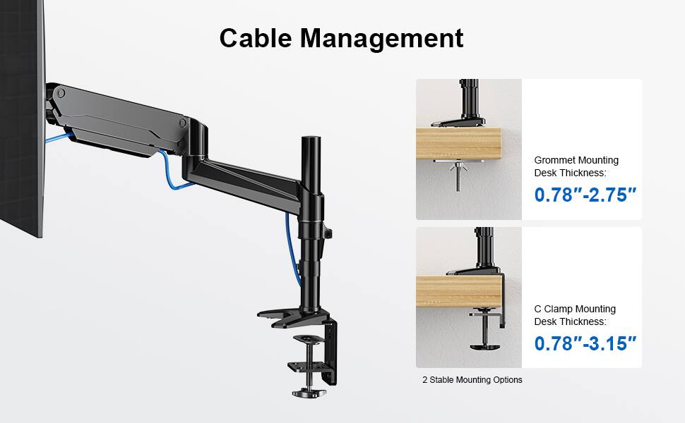 Cable Management

Grommet Mounting  
Desk Thickness:  
0.78" - 2.75"

C Clamp Mounting  
Desk Thickness:  
0.78" - 3.15"

2 Stable Mounting Options