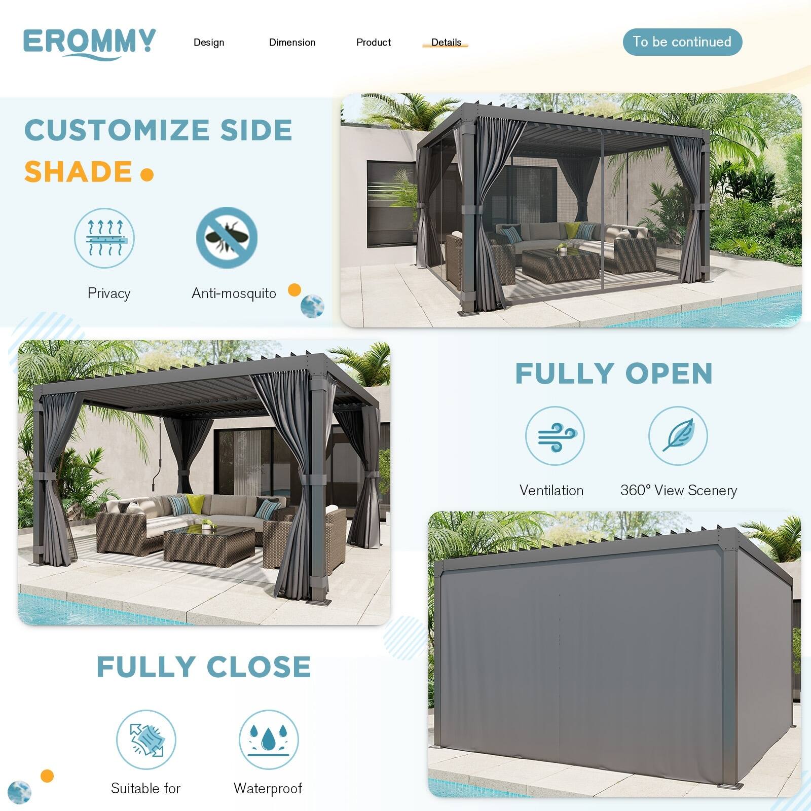 EROMMY

Design | Dimension | Product | Details

CUSTOMIZE SIDE SHADE

Privacy | Anti-mosquito

FULLY OPEN

Ventilation | 360° View Scenery

FULLY CLOSE

Suitable for | Waterproof

To be continued