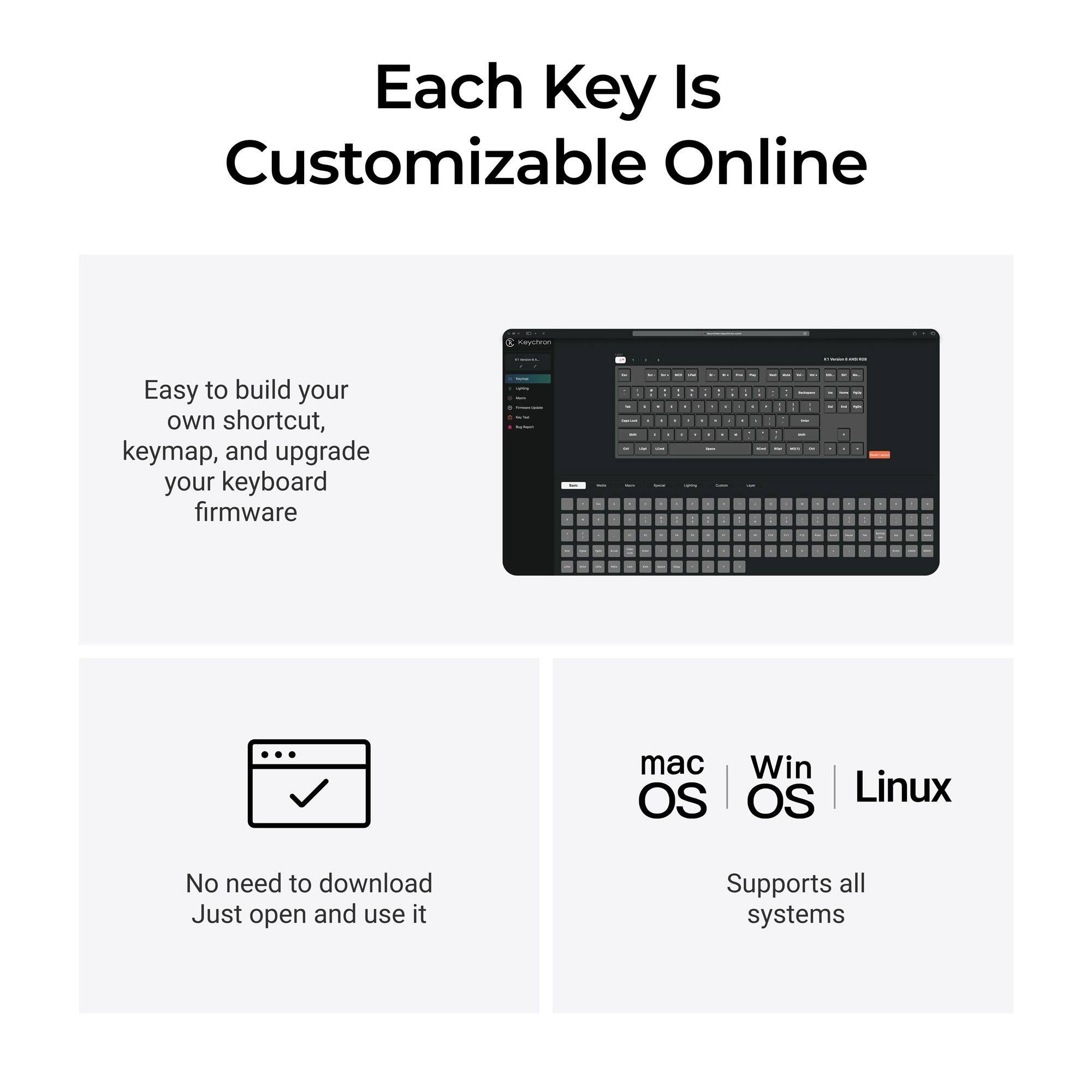 Each Key Is Customizable Online

Keychron

Easy to build your own shortcut, keymap, and upgrade your keyboard firmware

No need to download Just open and use it

mac OS | Win OS | Linux

Supports all systems