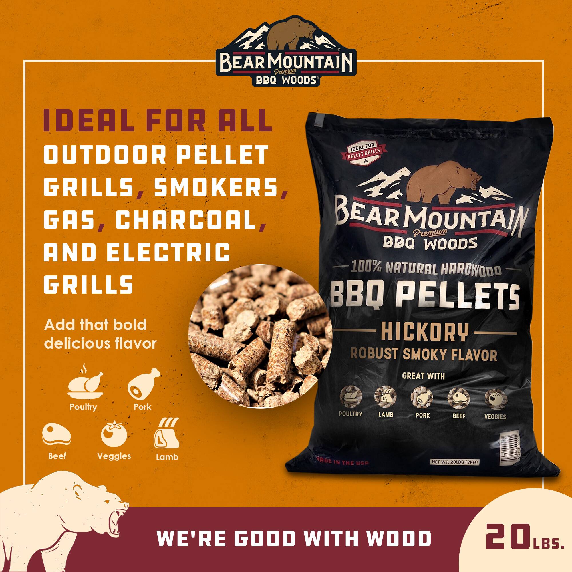 BEAR MOUNTAIN BBQ WOODS

IDEAL FOR ALL OUTDOOR PELLET GRILLS, SMOKERS, GAS, CHARCOAL, AND ELECTRIC GRILLS

Add that bold delicious flavor

- Poultry
- Pork
- Beef
- Veggies
- Lamb

HICKORY
ROBUST SMOKY FLAVOR
GREAT WITH Poultry, Lamb, Pork, Beef, Veggies

WE'RE GOOD WITH WOOD

20 LBS.
