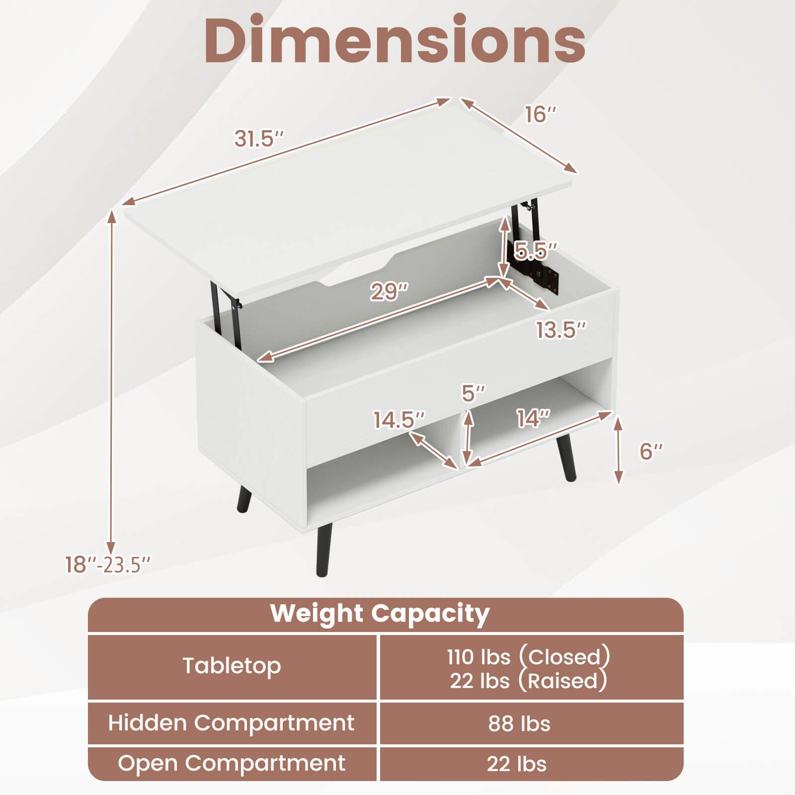 Dimensions  
31.5" x 16" x 5.5" x 29" x 13.5" x 14.5" x 5" x 14" x 6" x 18"-23.5"

Weight Capacity  
Tabletop: 110 lbs (closed), 22 lbs (raised)  
Hidden Compartment: 88 lbs  
Open Compartment: 22 lbs