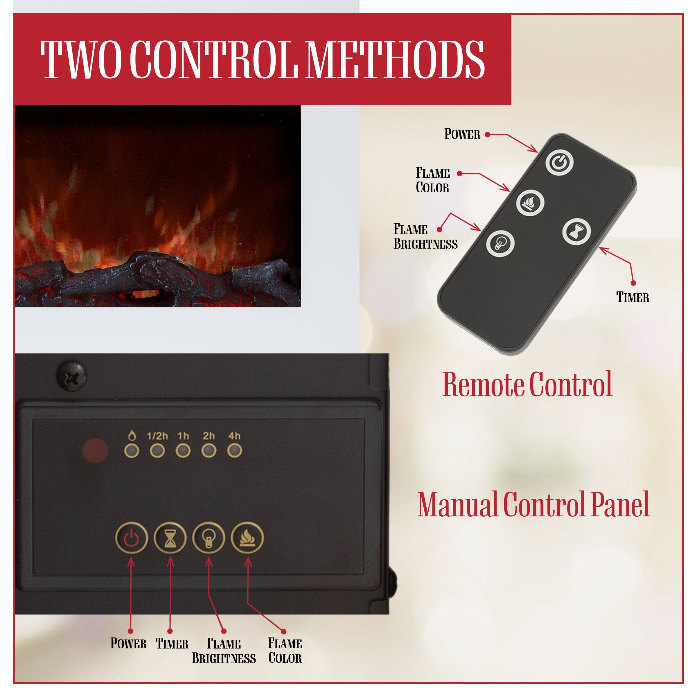 TWO CONTROL METHODS

Remote Control
- POWER
- FLAME COLOR
- FLAME BRIGHTNESS
- TIMER

Manual Control Panel
- POWER
- TIMER
- FLAME BRIGHTNESS
- FLAME COLOR