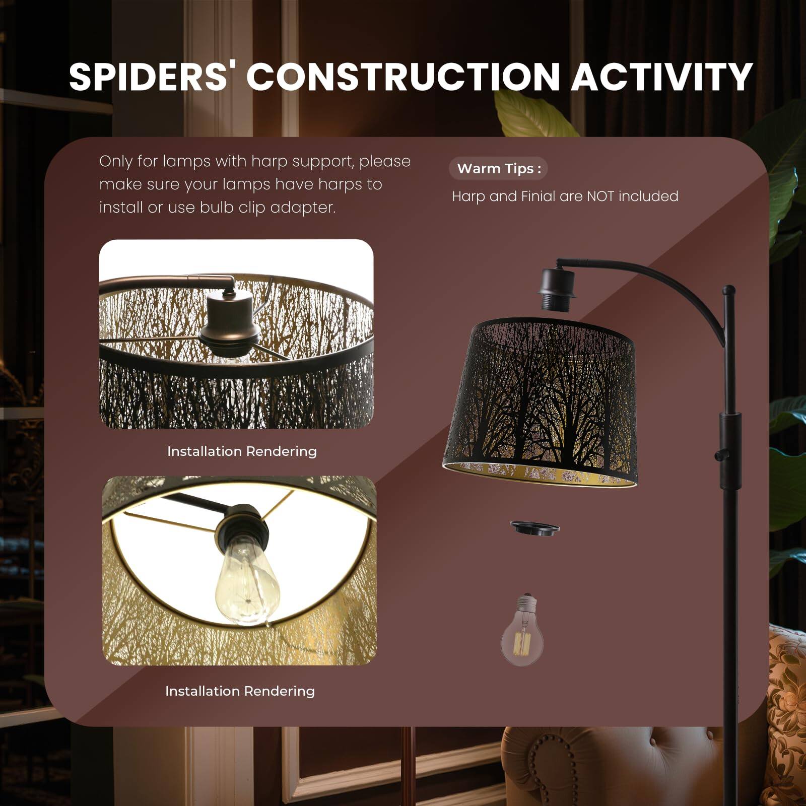 SPIDERS' CONSTRUCTION ACTIVITY

Only for lamps with harp support, please make sure your lamps have harps to install or use bulb clip adapter.

Warm Tips:
Harp and Finial are NOT included

Installation Rendering
Installation Rendering
