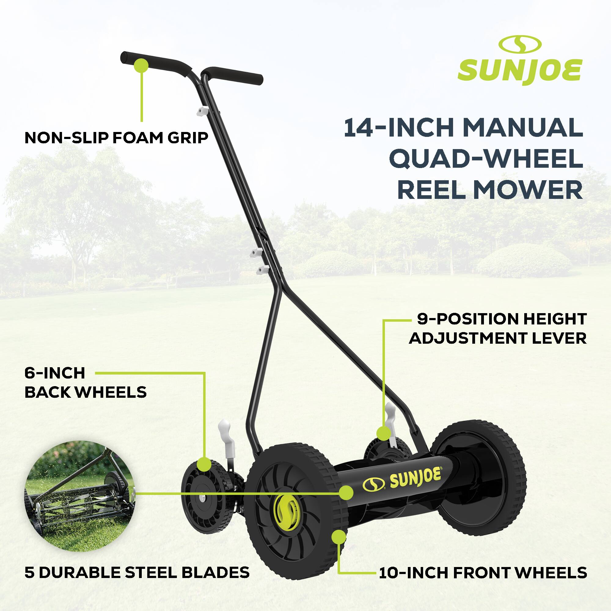 SUNJOE 14-INCH MANUAL QUAD-WHEEL REEL MOWER  
NON-SLIP FOAM GRIP  
9-POSITION HEIGHT ADJUSTMENT LEVER  
6-INCH BACK WHEELS  
5 DURABLE STEEL BLADES  
10-INCH FRONT WHEELS