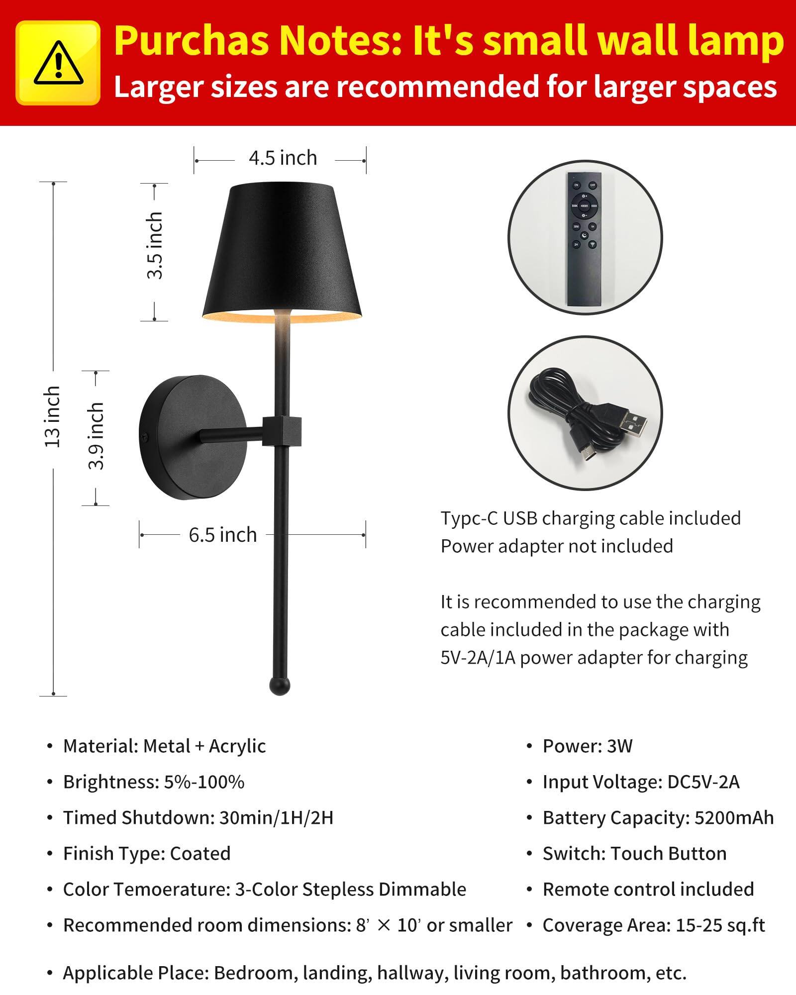 **Purchas Notes:**  
It's small wall lamp  
Larger sizes are recommended for larger spaces  

- **Material:** Metal + Acrylic  
- **Brightness:** 5%-100%  
- **Timed Shutdown:** 30min/1H/2H  
- **Finish Type:** Coated  
- **Color Temperature:** 3-Color Steppless Dimmable  
- **Recommended room dimensions:** 8' X 10' or smaller  
- **Applicable Place:** Bedroom, landing, hallway, living room, bathroom, etc.  

- **Power:** 3W  
- **Input Voltage:** DC5V-2A  
- **Battery Capacity:** 5200mAh  
- **Switch:** Touch Button  
- **Remote control included**  
- **Coverage Area:** 15-25 sq.ft  

**Typc-C USB charging cable included**  
**Power adapter not included**  

It is recommended to use the charging cable included in the package with 5V-2A/1A power adapter for charging  

**Dimensions:**  
- 4.5 inch  
- 3.5 inch  
- 13 inch  
- 3.9 inch  
