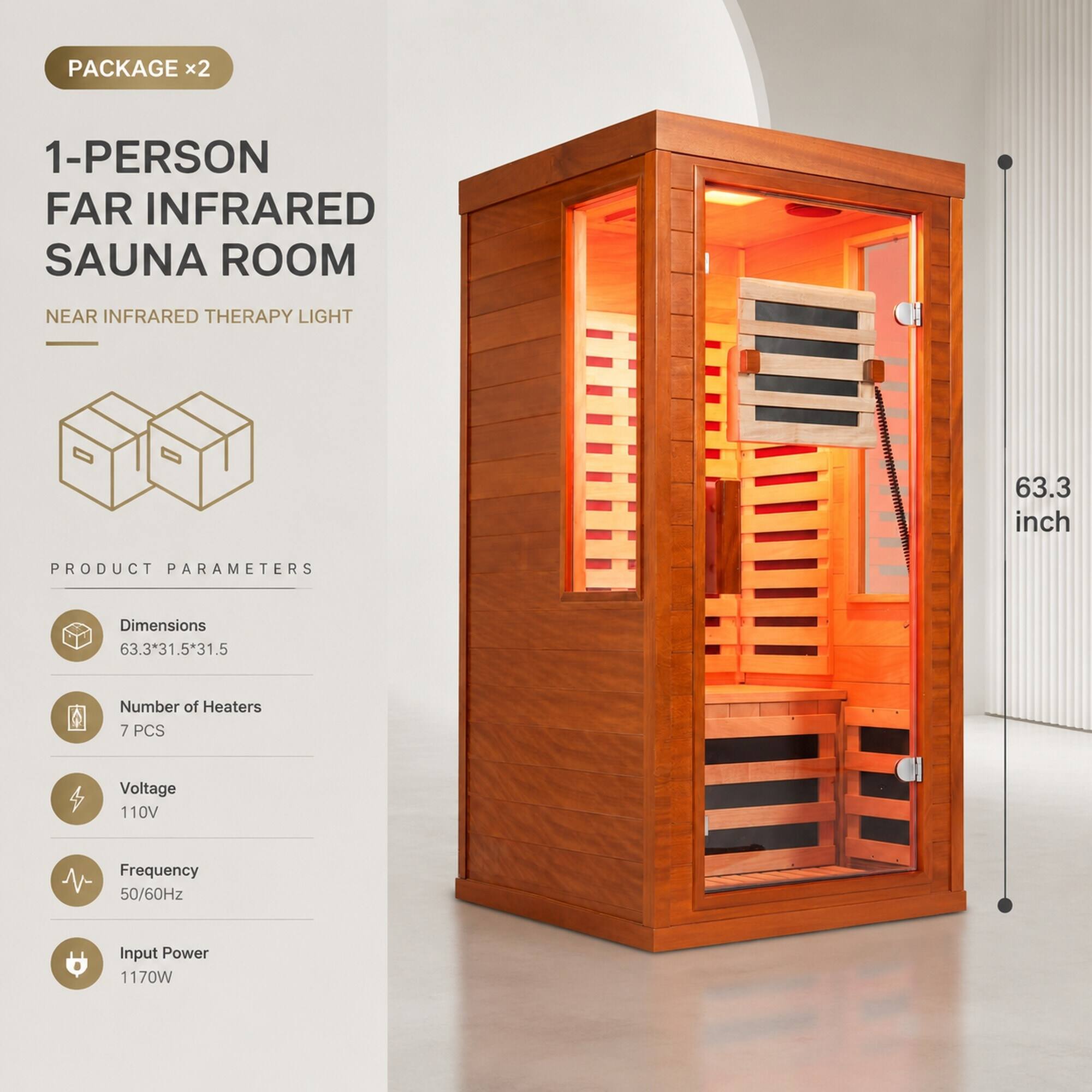 PACKAGE x2

1-PERSON FAR INFRARED SAUNA ROOM
NEAR INFRARED THERAPY LIGHT

63.3 inch

PRODUCT PARAMETERS
Dimensions 63.3*31.5*31.5
Number of Heaters 7 PCS
Voltage 110V
Frequency 50/60Hz
Input Power 1170W