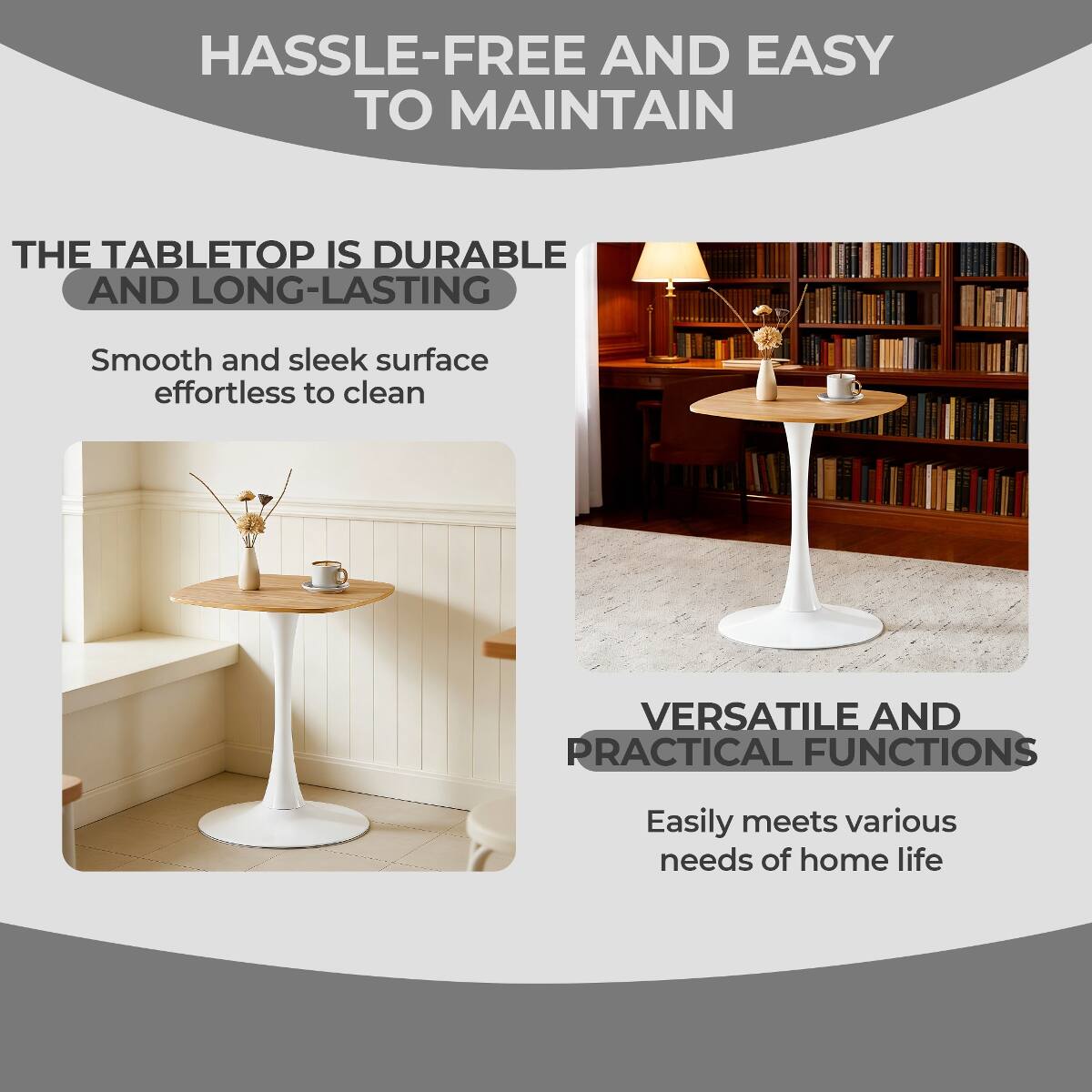 HASSLE-FREE AND EASY TO MAINTAIN

THE TABLETOP IS DURABLE AND LONG-LASTING
Smooth and sleek surface effortless to clean

VERSATILE AND PRACTICAL FUNCTIONS
Easily meets various needs of home life