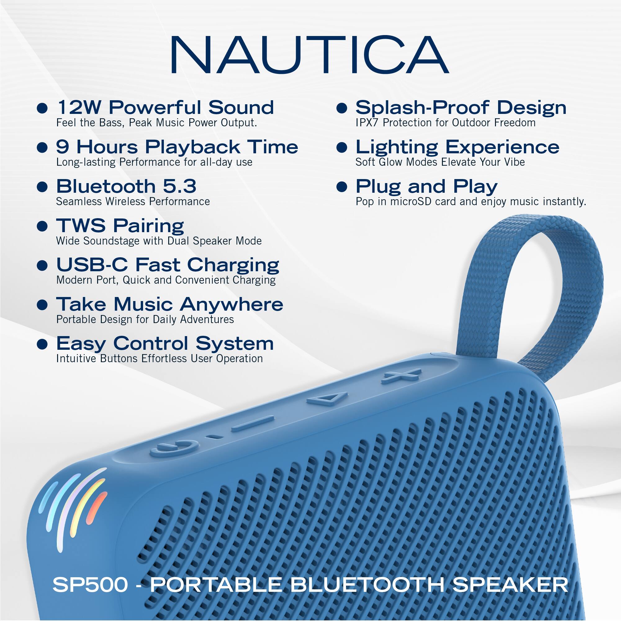 NAUTICA

- 12W Powerful Sound  
  Feel the Bass, Peak Music Power Output.

- 9 Hours Playback Time  
  Long-lasting Performance for all-day use

- Bluetooth 5.3  
  Seamless Wireless Performance

- TWS Pairing  
  Wide Soundstage with Dual Speaker Mode

- USB-C Fast Charging  
  Modern Port, Quick and Convenient Charging

- Take Music Anywhere  
  Portable Design for Daily Adventures

- Easy Control System  
  Intuitive Buttons Effortless User Operation

- Splash-Proof Design  
  IPX7 Protection for Outdoor Freedom

- Lighting Experience  
  Soft Glow Modes Elevate Your Vibe

- Plug and Play  
  Pop in microSD card and enjoy music instantly.

SP500 - PORTABLE BLUETOOTH SPEAKER