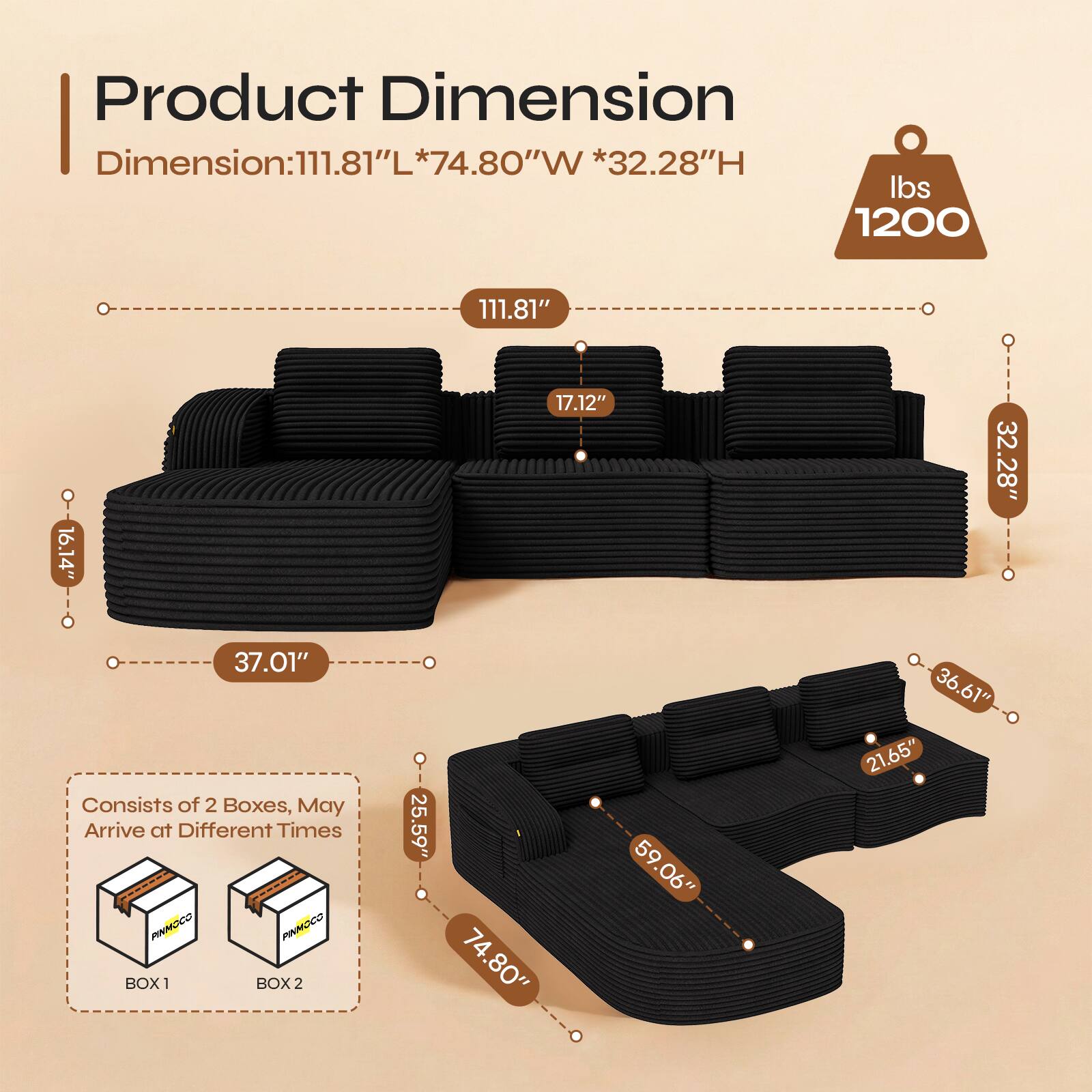 Product Dimension  
Dimension: 111.81"L * 74.8"W * 32.28"H  
Weight: 1200 lbs  

111.81"  
16.14"  
17.12"  
32.28"  
37.01"  

Consists of 2 Boxes, May Arrive at Different Times  

BOX 1: 25.59" * 74.80" * 59.06"  
BOX 2: 36.61" * 21.65"