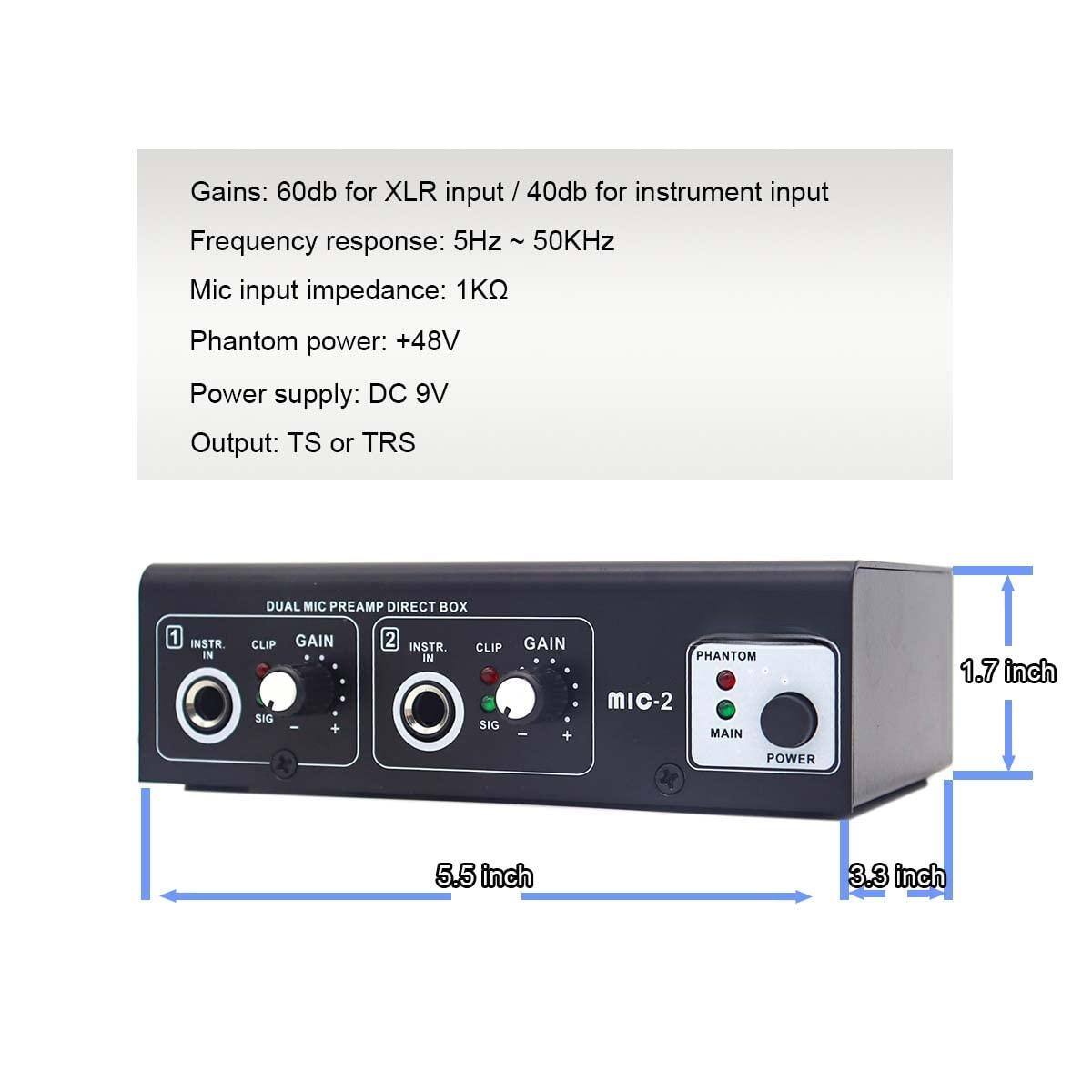 Gains: 60dB for XLR input / 40dB for instrument input  
Frequency response: 5Hz ~ 50kHz  
Mic input impedance: 1kΩ  
Phantom power: +48V  
Power supply: DC 9V  
Output: TS or TRS  

DUAL MIC PREAMP DIRECT BOX  
1 INSTR. IN  
CLIP GAIN  
SIG  
2 INSTR. IN  
CLIP GAIN  
SIG  
PHANTOM  
MIC-2  
MAIN  
POWER  

Dimensions:  
1.7 inch (height)  
5.5 inch (width)  
3.3 inch (depth)