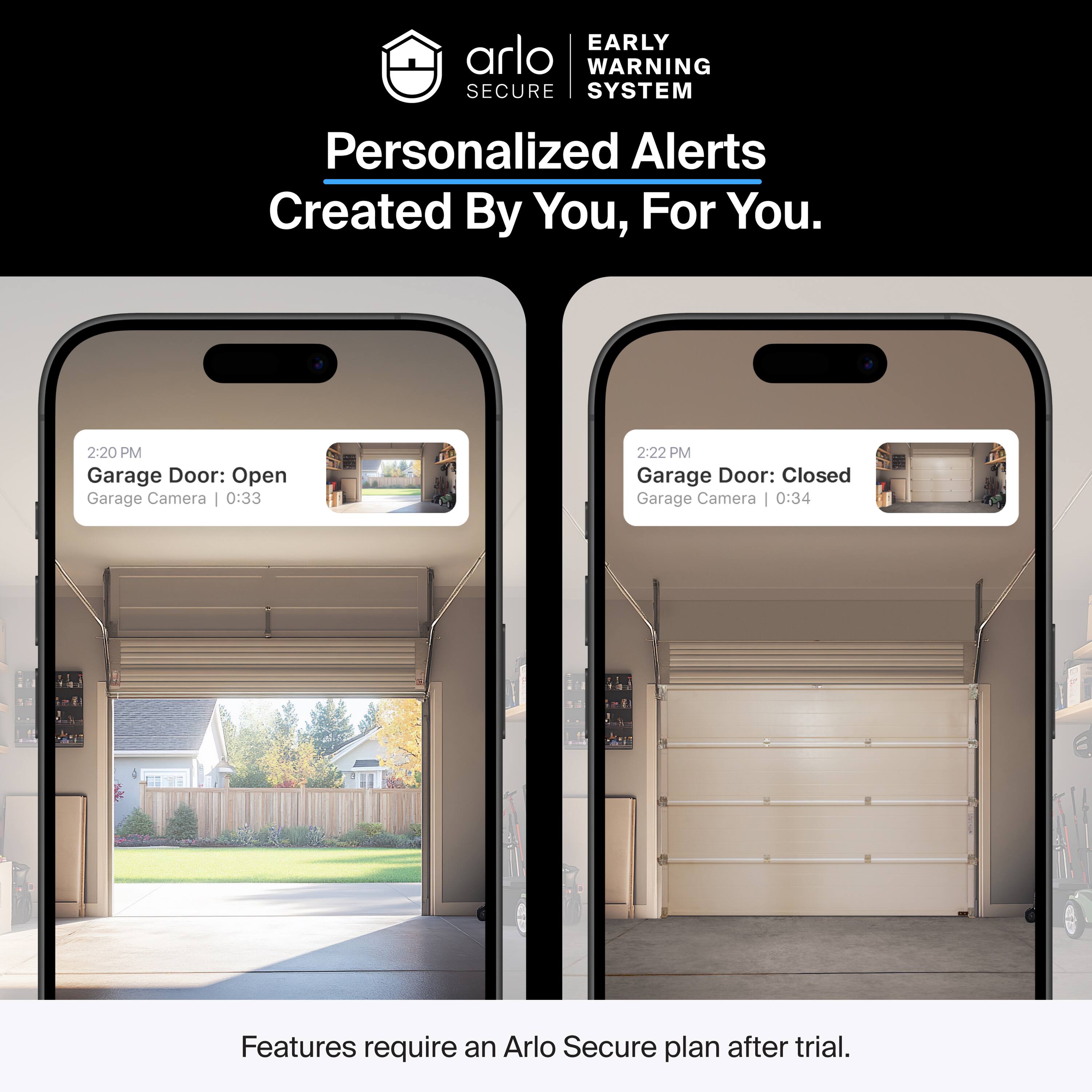 EARLY WARNING SYSTEM  
Personalized Alerts  
Created By You, For You.  

2:20 PM  
Garage Door: Open  
Garage Camera | 0:33  

2:22 PM  
Garage Door: Closed  
Garage Camera | 0:34  

Features require an Arlo Secure plan after trial.