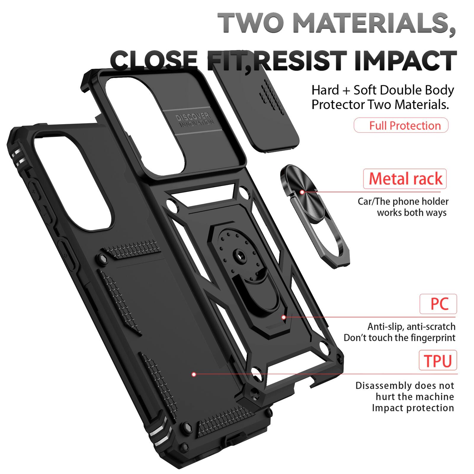 TWO MATERIALS, CLOSE FIT, RESIST IMPACT  
Hard + Soft Double Body Protector Two Materials.  
DISCOVER INNOVATION  
Full Protection  

Metal rack  
Car/The phone holder works both ways  

PC  
Anti-slip, anti-scratch  
Don't touch the fingerprint  

TPU  
Disassembly does not hurt the machine  
Impact protection