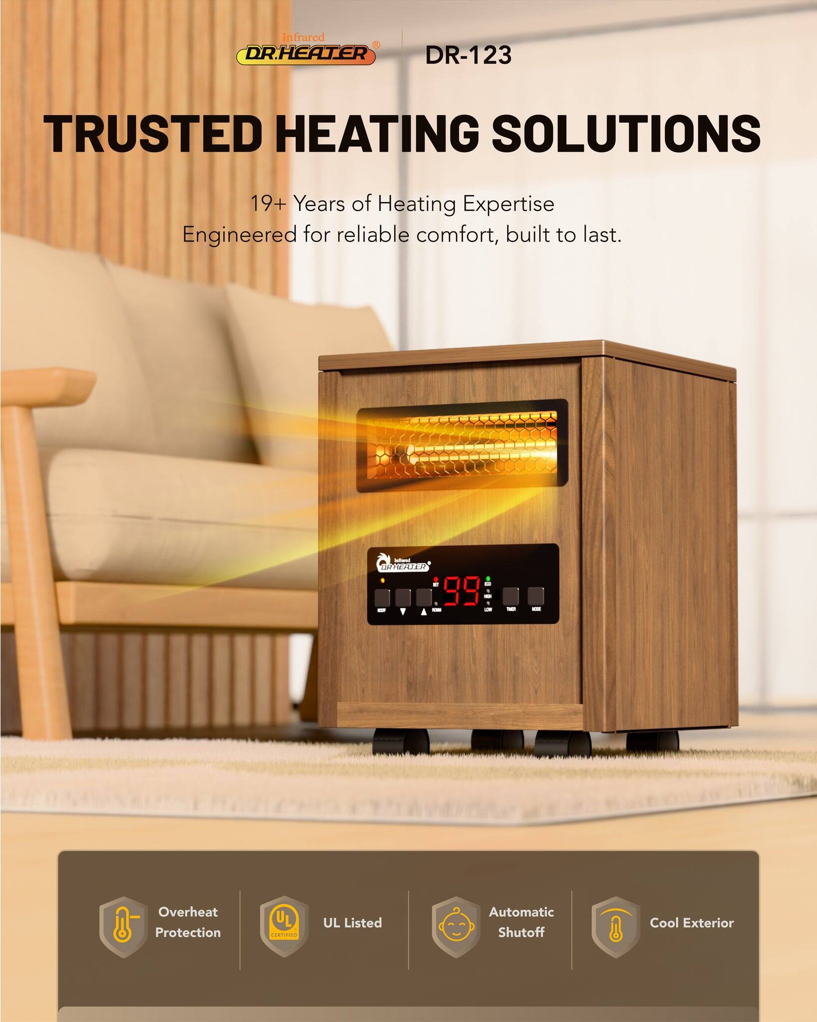 Infrared DR.HEATER DR-123  
TRUSTED HEATING SOLUTIONS  
19+ Years of Heating Expertise  
Engineered for reliable comfort, built to last.  

- Overheat Protection  
- UL Listed  
- Automatic Shutoff  
- Cool Exterior