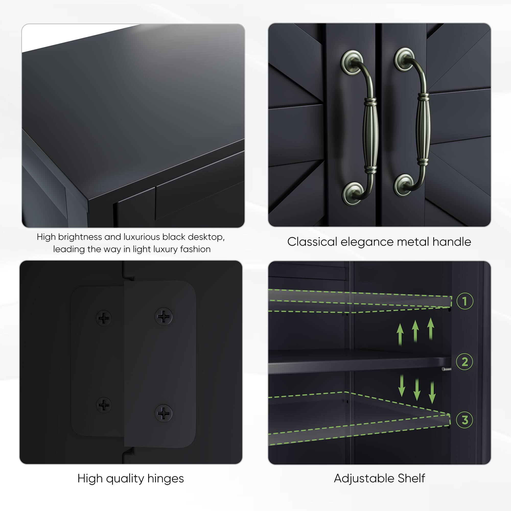 High brightness and luxurious black desktop, leading the way in light luxury fashion

Classical elegance metal handle

High quality hinges

Adjustable Shelf