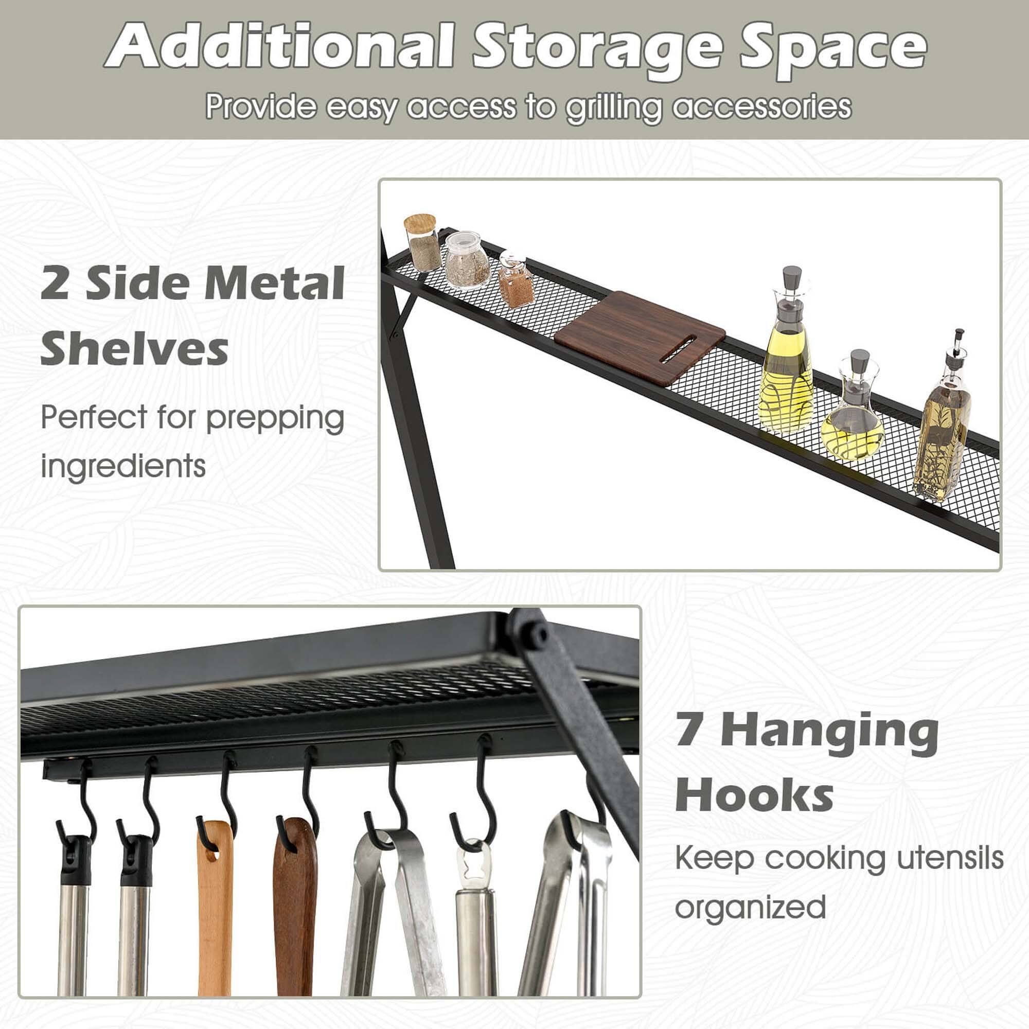 Additional Storage Space
Provide easy access to grilling accessories
2 Side Metal Shelves
Perfect for prepping ingredients
7 Hanging Hooks
Keep cooking utensils organized