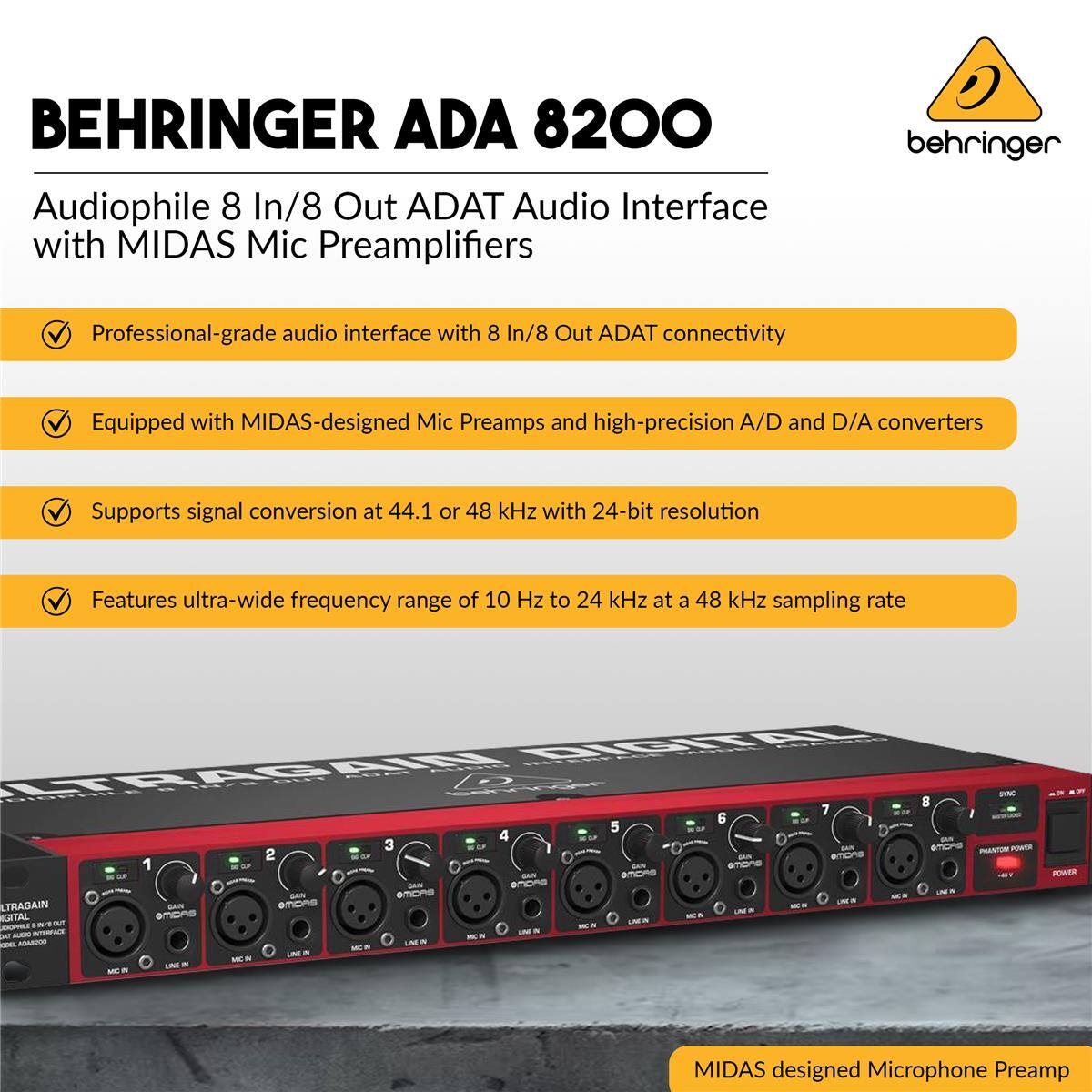 BEHRINGER ADA 8200  
Audiophile 8 In/8 Out ADAT Audio Interface with MIDAS Mic Preamplifiers  

- Professional-grade audio interface with 8 In/8 Out ADAT connectivity  
- Equipped with MIDAS-designed Mic Preamps and high-precision A/D and D/A converters  
- Supports signal conversion at 44.1 or 48 kHz with 24-bit resolution  
- Features ultra-wide frequency range of 10 Hz to 24 kHz at a 48 kHz sampling rate  

MIDAS designed Microphone Preamplifier