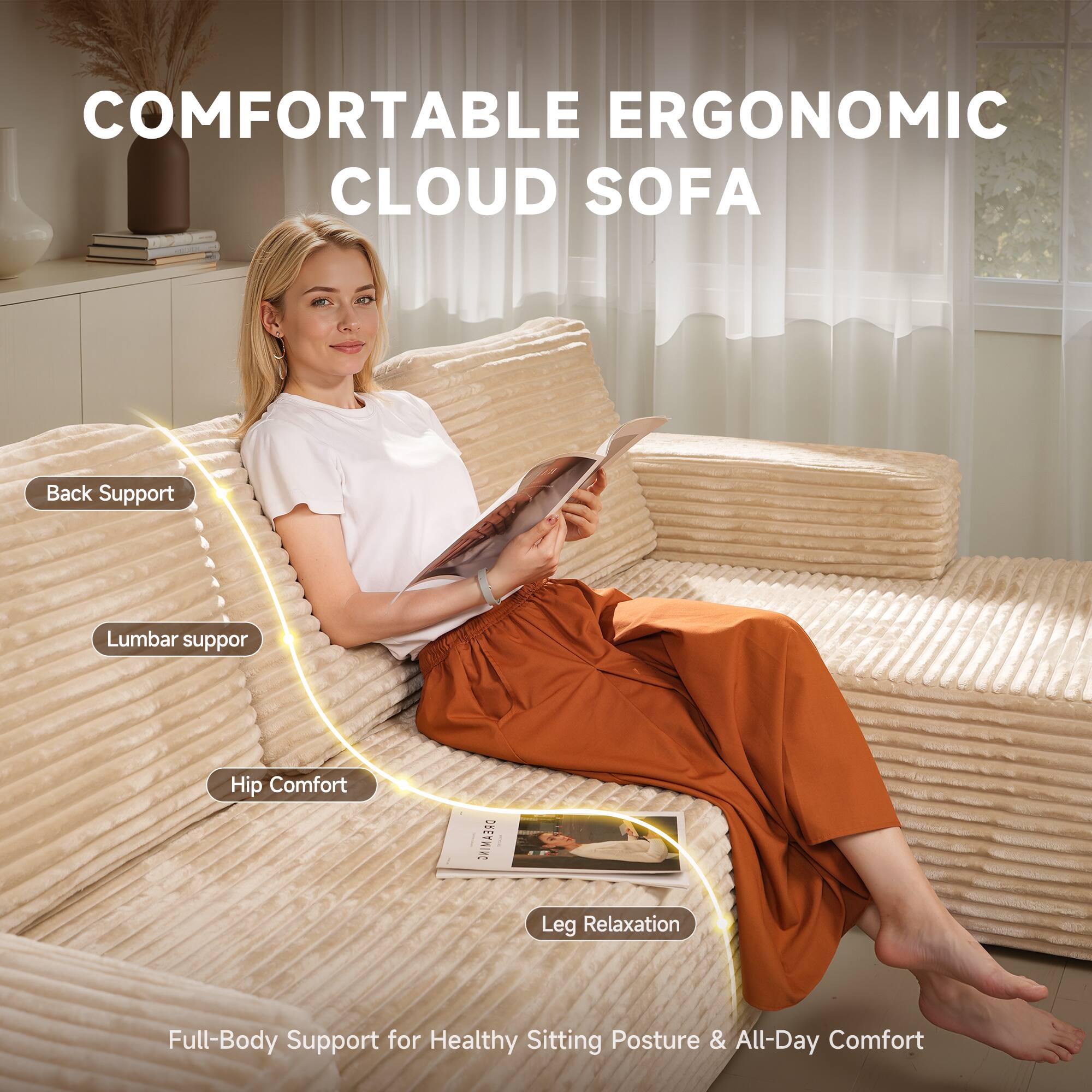 COMFORTABLE ERGONOMIC CLOUD SOFA

- Back Support
- Lumbar Support
- Hip Comfort
- Leg Relaxation

Full-Body Support for Healthy Sitting Posture & All-Day Comfort