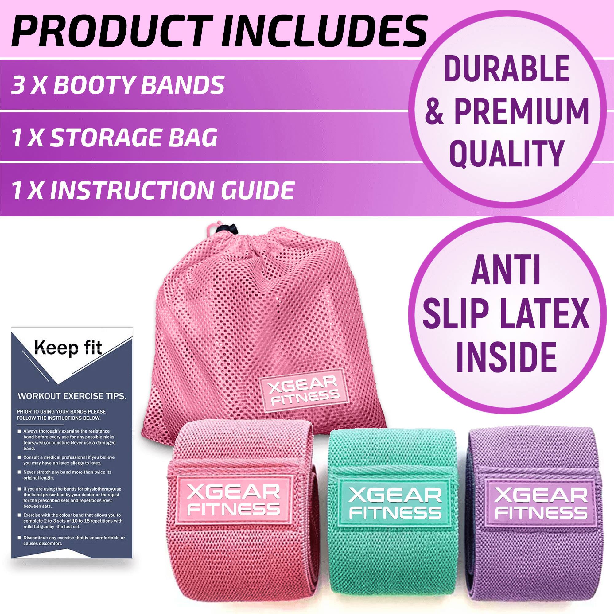 PRODUCT INCLUDES

3 X BOOTY BANDS

1 X STORAGE BAG

1 X INSTRUCTION GUIDE

DURABLE & PREMIUM QUALITY

ANTI SLIP LATEX INSIDE

Keep fit

WORKOUT EXERCISE TIPS

PRIOR TO USING YOUR BANDS PLEASE FOLLOW THE INSTRUCTIONS BELOW

- Always thoroughly examine the resistance band before every use to ensure it is in good condition.
- Never stretch any band more than twice its original length.
- Consult a medical professional if you believe you may have a latex allergy.
- Never stretch any band more than twice its original length.
- If you are using the bands for physiotherapy, exercise with the colour band that allows you to complete 2 sets of 10 to 15 repetitions with the prescribed band.
- Exercise with the colour band that allows you to complete 2 sets of 10 to 15 repetitions with the prescribed band.
- Discontinue use if it causes discomfort.