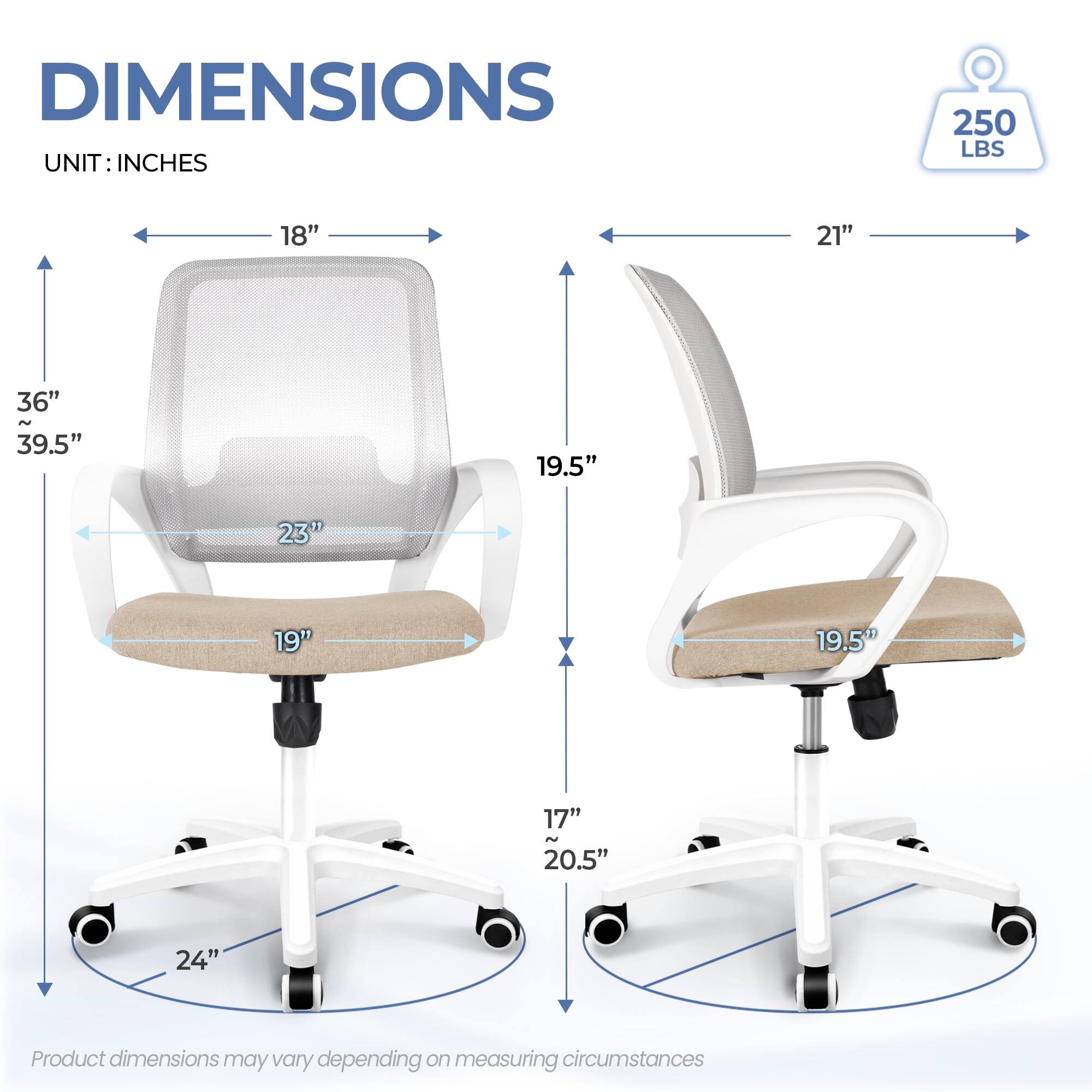 DIMENSIONS  
UNIT: INCHES  

- Width: 18"  
- Depth: 21"  
- Height: 36" ~ 39.5"  
- Seat Height: 19"  
- Seat Depth: 19.5"  
- Back Height: 23"  
- Armrest Height: 17" ~ 20.5"  
- Base Diameter: 24"  

250 LBS  

Product dimensions may vary depending on measuring circumstances.
