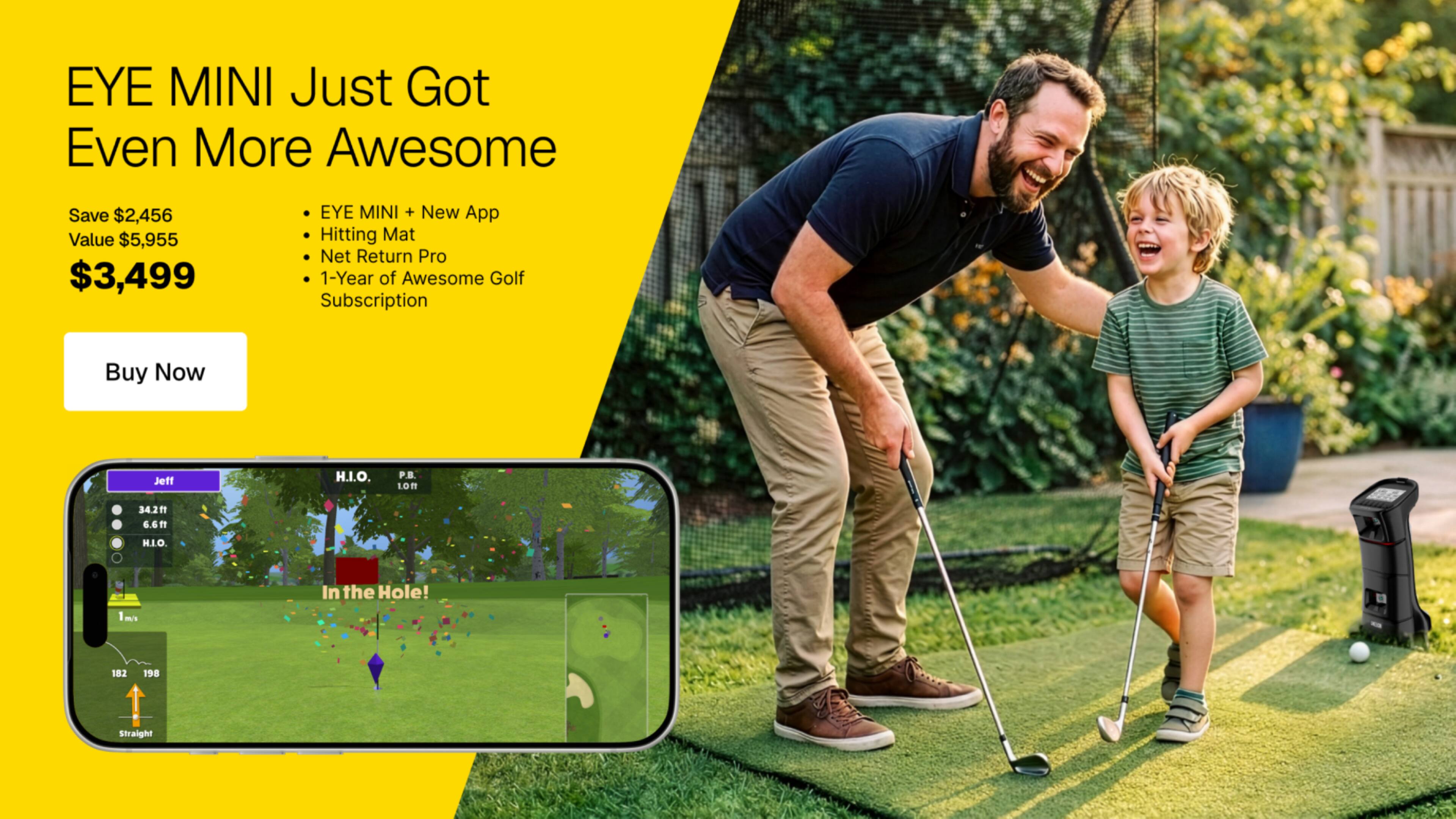 EYE MINI Just Got Even More Awesome

Save $2,456 Value $5,955 $3,499

EYE MINI + New App Hitting Mat Pro 1-Year of Awesome Golf Subscription

Buy Now

Jeff

H.I.O. P.B. 1.0ff

34.2ft 6.6ft

H.I.O. 1m/s m/s

In the Hole!

182 198 Straight