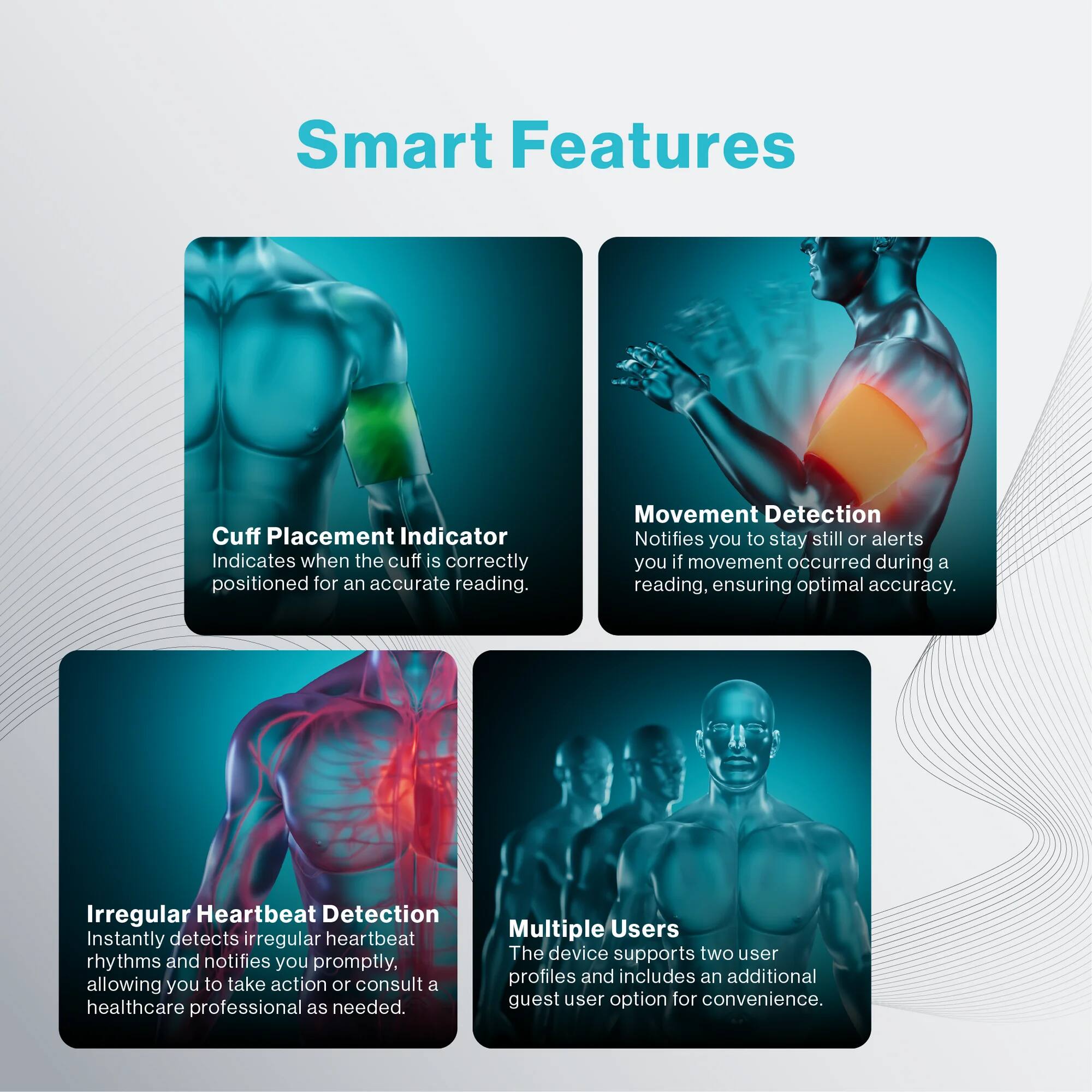 Smart Features

Cuff Placement Indicator  
Indicates when the cuff is correctly positioned for an accurate reading.

Movement Detection  
Notifies you to stay still or alerts you if movement occurred during a reading, ensuring optimal accuracy.

Irregular Heartbeat Detection  
Instantly detects irregular heartbeat rhythms and notifies you promptly, allowing you to take action or consult a healthcare professional as needed.

Multiple Users  
The device supports two user profiles and includes an additional guest user option for convenience.