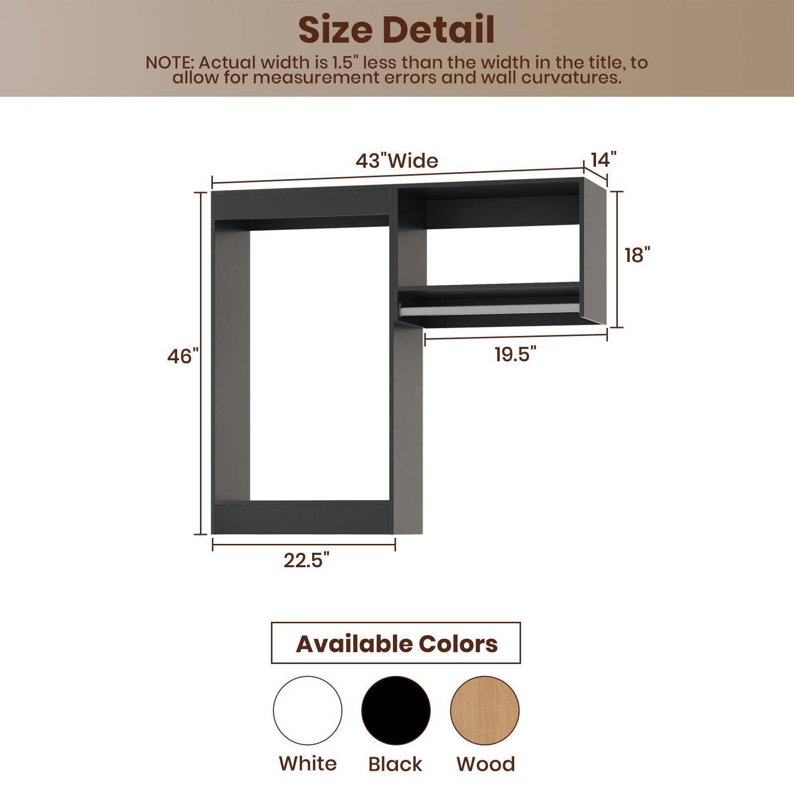 **Size Detail**

NOTE: Actual width is 1.5" less than the width in the title, to allow for measurement errors and wall curvatures.

- 43" Wide
- 46"
- 22.5"
- 19.5"
- 18"
- 14"

**Available Colors**

- White
- Black
- Wood