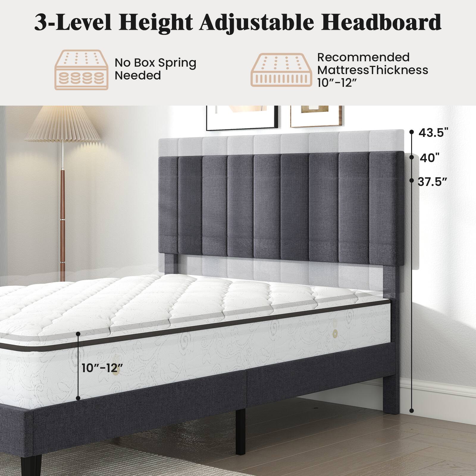3-Level Height Adjustable Headboard  
No Box Spring Needed  
Recommended Mattress Thickness 10"-12"  
43.5"  
40"  
37.5"  
10"-12"