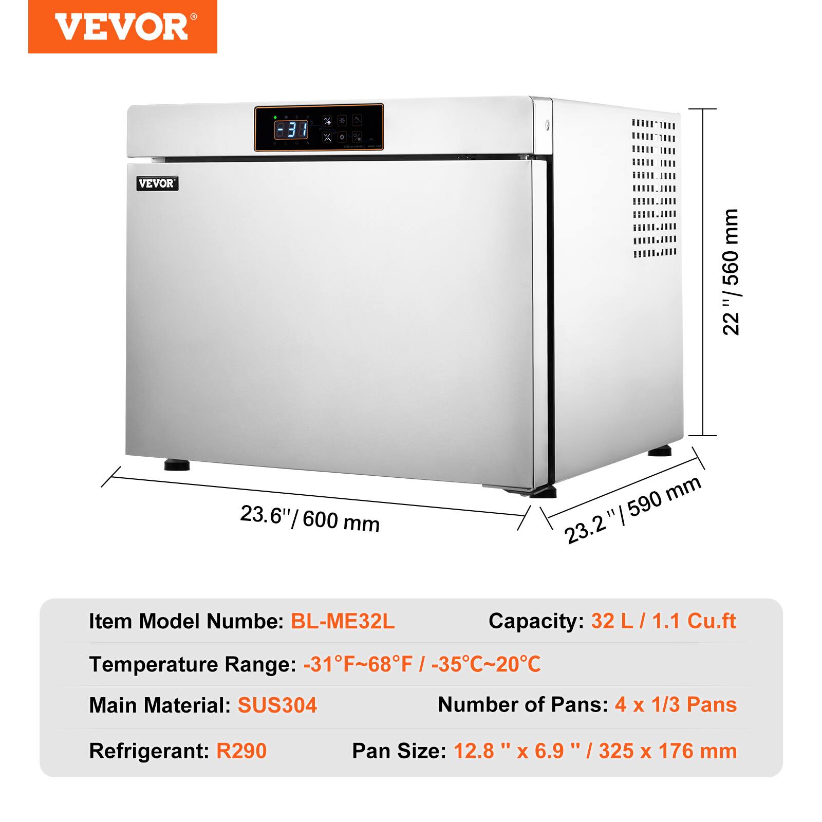 VEVOR

Item Model Number: BL-ME32L  
Capacity: 32 L / 1.1 Cu.ft  
Temperature Range: -31°F ~ 68°F / -35°C ~ 20°C  
Main Material: SUS304  
Refrigerant: R290  
Number of Pans: 4 x 1/3 Pans  
Pan Size: 12.8" x 6.9" / 325 x 176 mm  

Dimensions:  
- Height: 22" / 560 mm  
- Width: 23.6" / 600 mm  
- Depth: 23.2" / 590 mm