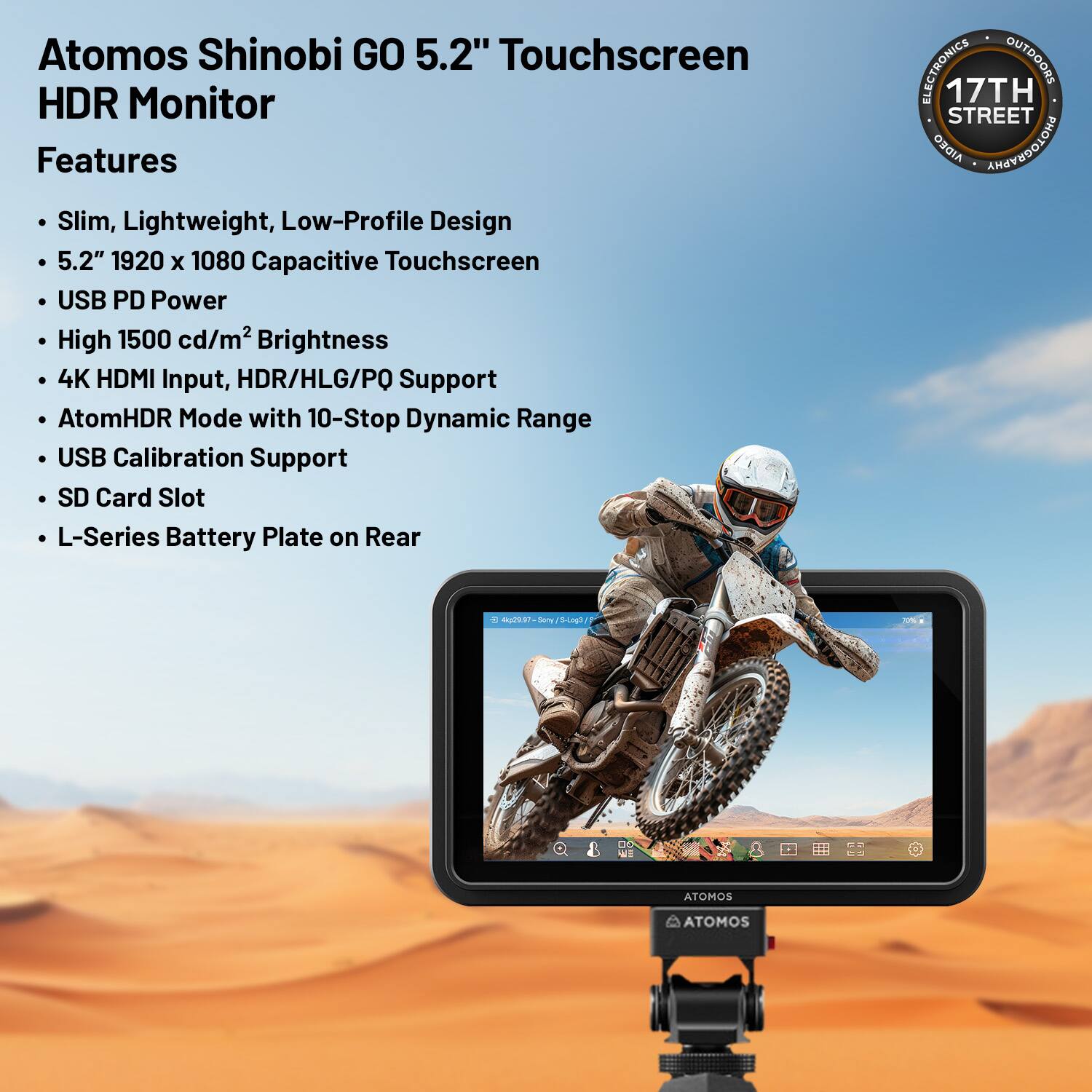 Atomos Shinobi GO 5.2" Touchscreen HDR Monitor

Features:
- Slim, Lightweight, Low-Profile Design
- 5.2" 1920 x 1080 Capacitive Touchscreen
- USB PD Power
- High 1500 cd/m² Brightness
- 4K HDMI Input, HDR/HLG/PQ Support
- AtomHDR Mode with 10-Stop Dynamic Range
- USB Calibration Support
- SD Card Slot
- L-Series Battery Plate on Rear

ELECTRONICS OUTDOORS
17TH STREET
AIDEO ANAOEDOLOHA

ATOMOS