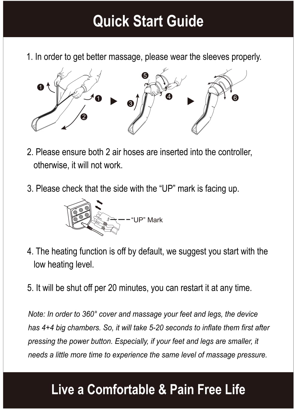 Quick Start Guide

1. In order to get better massage, please wear the sleeves properly.

2. Please ensure both 2 air hoses are inserted into the controller, otherwise, it will not work.

3. Please check that the side with the "UP" mark is facing up.

4. The heating function is off by default, we suggest you start with the low heating level.

5. It will be shut off per 20 minutes, you can restart it at any time.

Note: In order to 360° cover and massage your feet and legs, the device has 4+4 big chambers. So, it will take 5-20 seconds to inflate them first after pressing the power button. Especially, if your feet and legs are smaller, it needs a little more time to experience the same level of massage pressure.

Live a Comfortable & Pain Free Life
