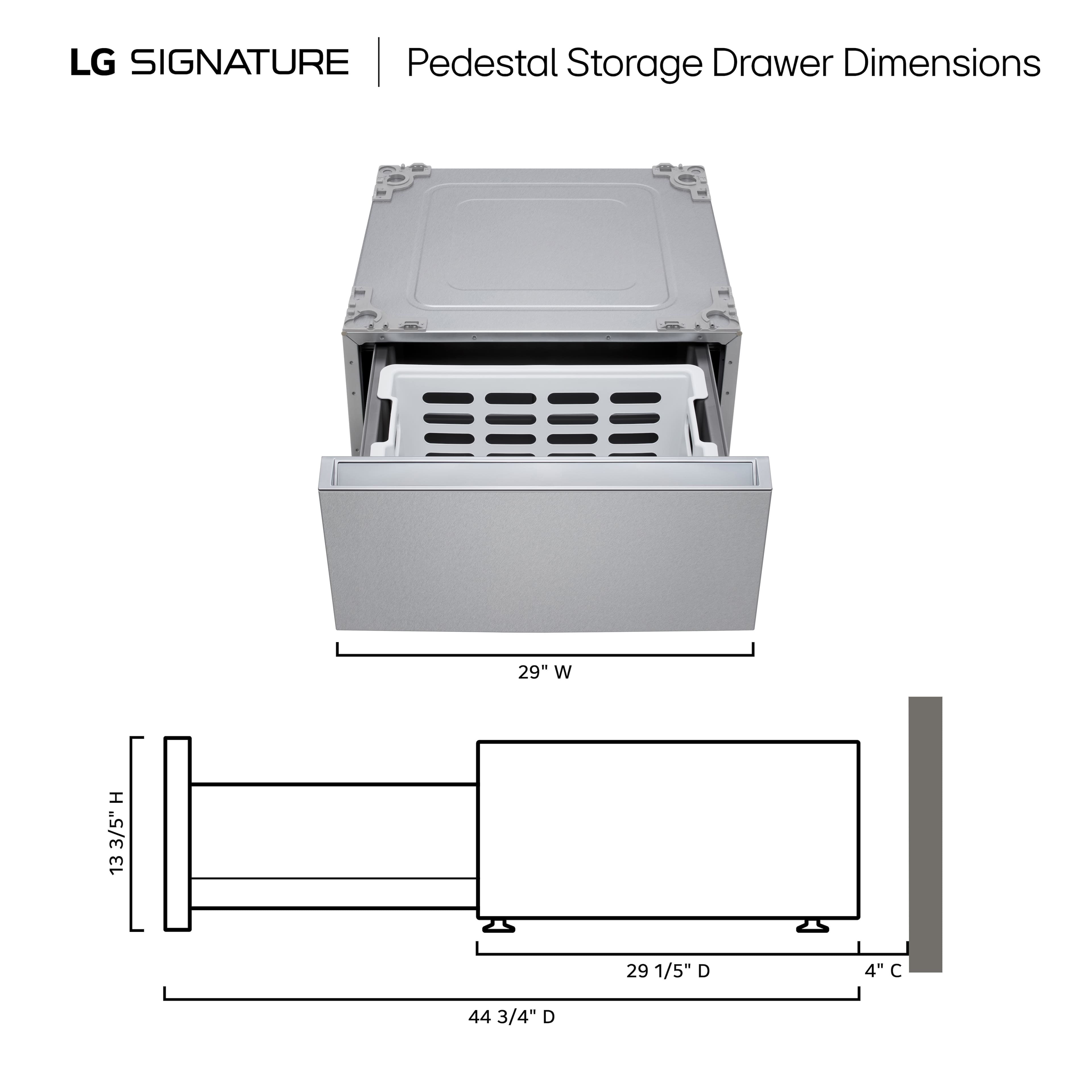 LG SIGNATURE | Pedestal Storage Drawer Dimensions
29" W
13 3/5" H
29 1/5" D
4" C
44 3/4" D