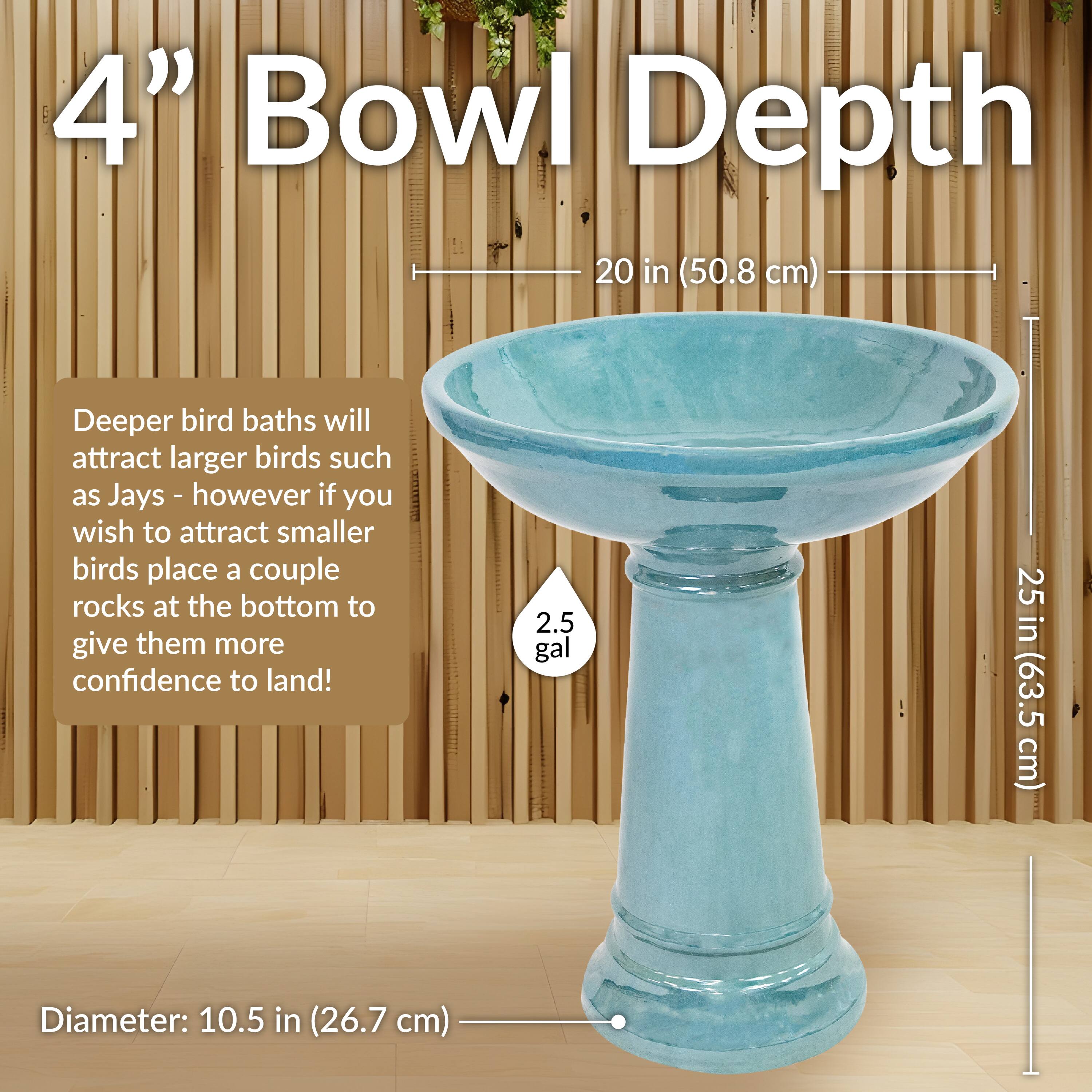 4" Bowl Depth  
20 in (50.8 cm)  

Deeper bird baths will attract larger birds such as Jays - however if you wish to attract smaller birds place a couple rocks at the bottom to give them more confidence to land!  

2.5 gal  

Diameter: 10.5 in (26.7 cm)  

25 in (63.5 cm)