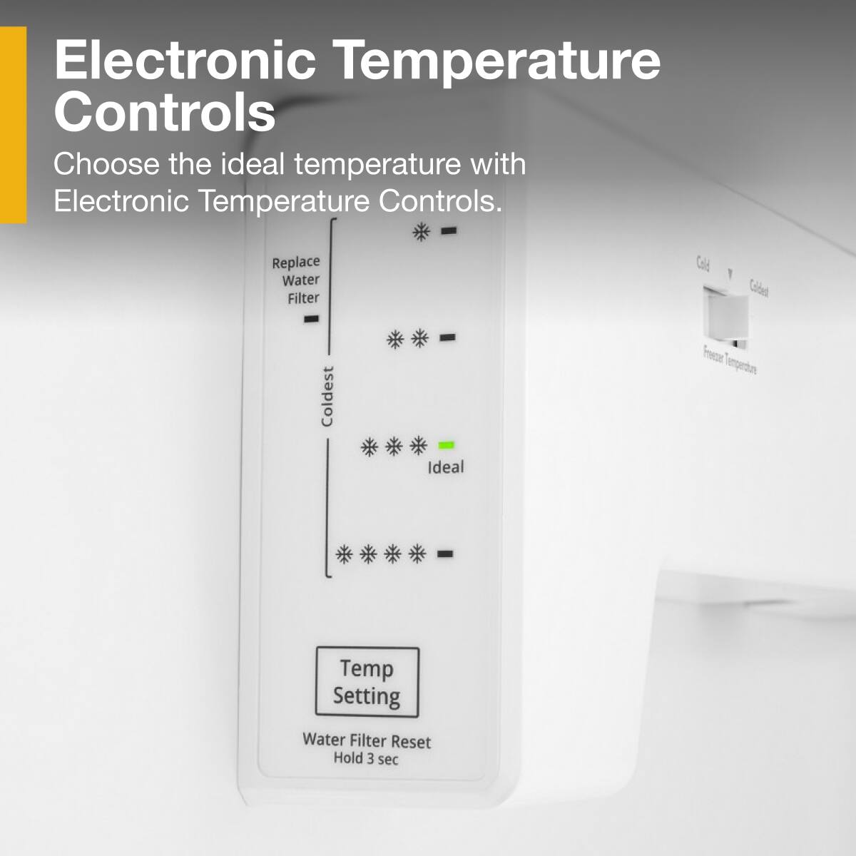 Electronic Temperature Controls

Choose the ideal temperature with Electronic Temperature Controls.

- Replace Water Filter
- Coldest
- Ideal
- Temp Setting
- Water Filter Reset Hold 3 sec

Cold
Colded
Freezer Temperature
Ideal