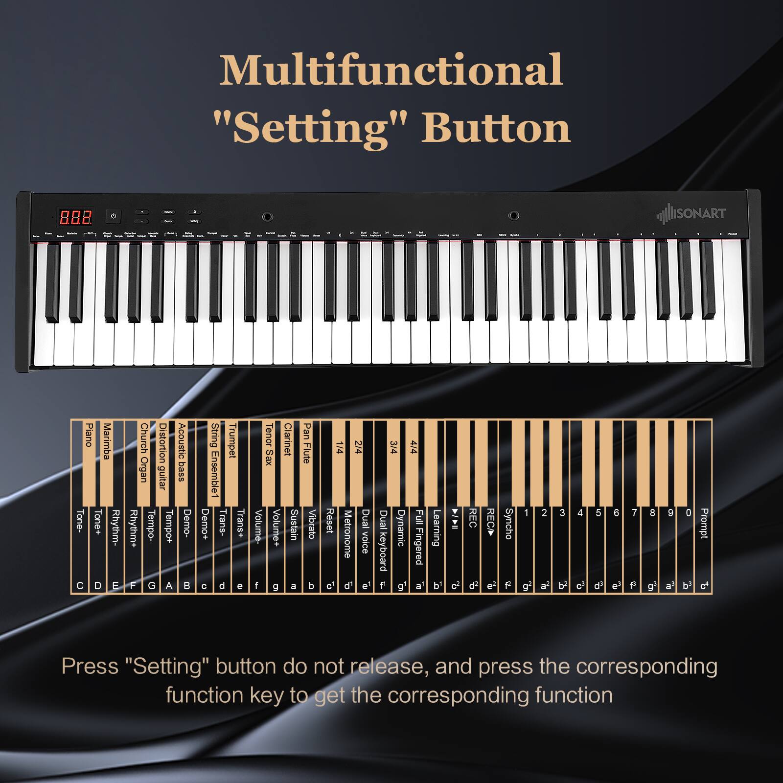 Multifunctional "Setting" Button

808 SONART Piano Marimba Tone- Tone+ Rhythm- D E Church Distortion Acoustic Organ guitar bass Rhythm+ Tempo- Tempo+ Demo- F G A String Trumpet Ensemble1 Demo+ Trans- Trans+ C d e Tenor Clarinet Pan XES Flute Volume- Volume+ Sustain Vibrato 1 g a b 1/4 24 Reset Dual Metronome voice et d' e' 3/4 4/4 Dual Full Dynamic pueoqio Fingered g' a Learning b' REC d REC e2 Syncho F 1 o 2 al 3 b 4 c 5 d 6 e' 7 F d g 9 a' 0 b Prompt o Press "Setting" button do not release, and press the corresponding function key to get the corresponding function

Press "Setting" button do not release, and press the corresponding function key to get the corresponding function