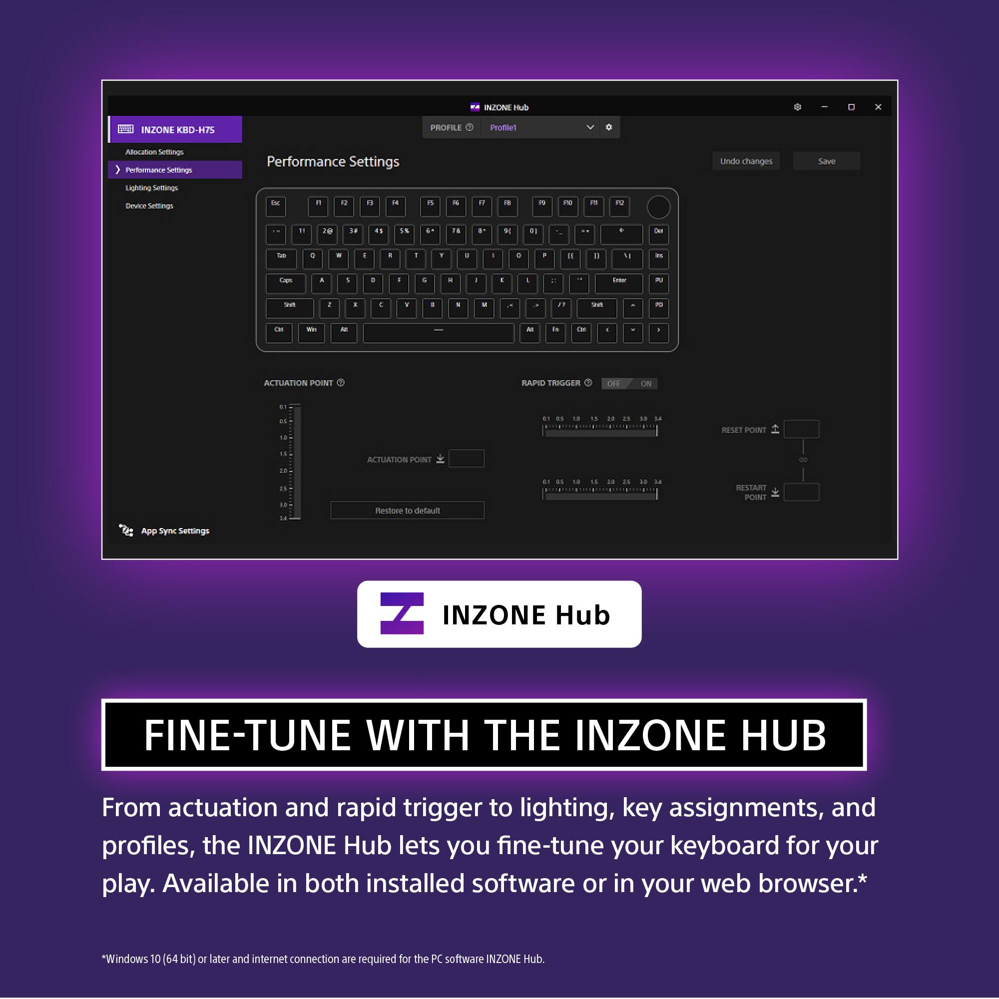 INZONE Hub

Performance Settings

Allocation Settings
Performance Settings
Lighting Settings
Device Settings

ACTUATION POINT
ACTUATION POINT

RAPID TRIGGER
ON

RESET POINT

RESTART

App Sync Settings

INZONE Hub

FINE-TUNE WITH THE INZONE HUB

From actuation and rapid trigger to lighting, key assignments, and profiles, the INZONE Hub lets you fine-tune your keyboard for your play. Available in both installed software or in your web browser.*

*Windows 10 (64 bit) or later and internet connection are required for the PC software INZONE Hub.