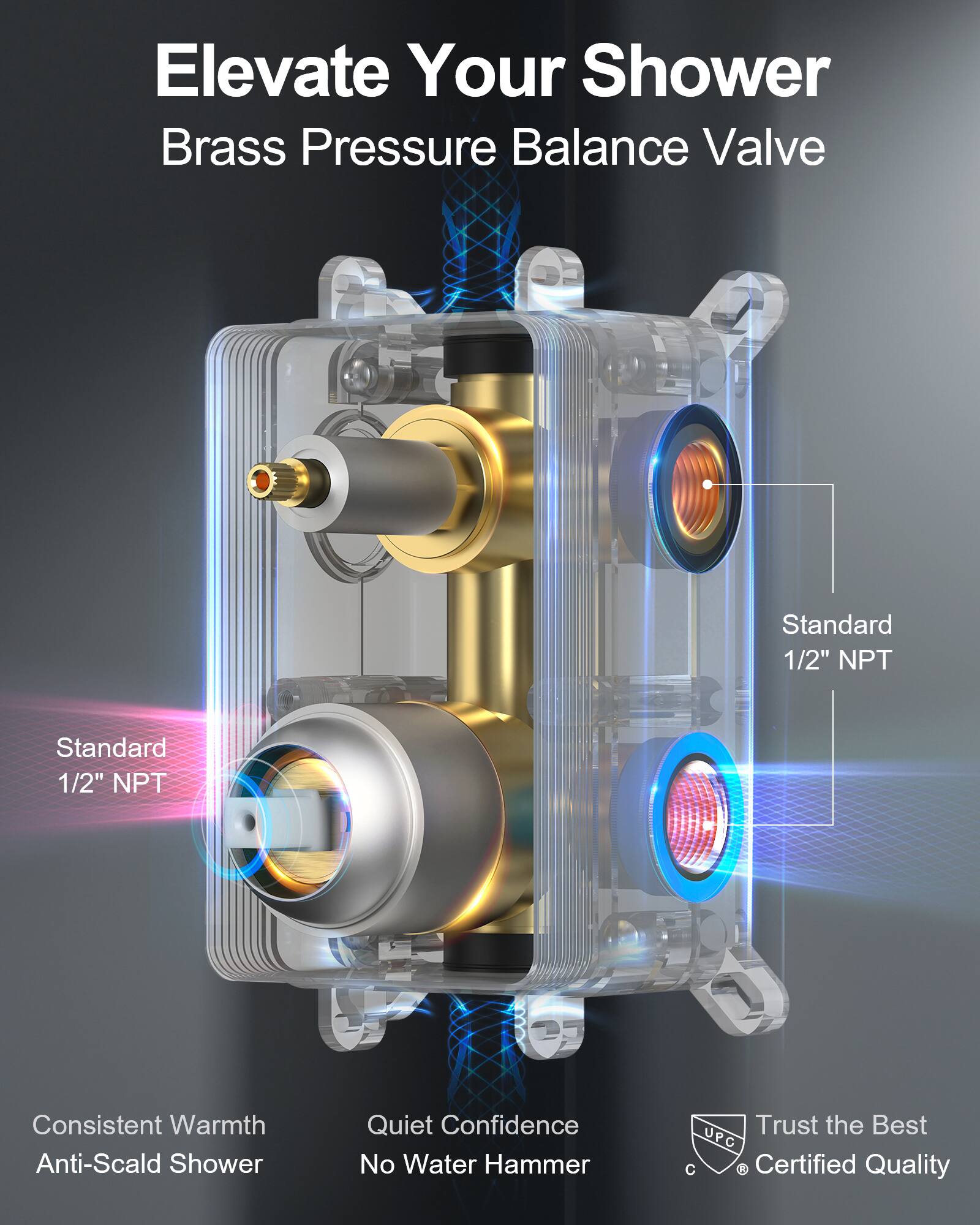 Elevate Your Shower  
Brass Pressure Balance Valve  

Standard 1/2" NPT  
Standard 1/2" NPT  

Consistent Warmth  
Anti-Scald Shower  
Quiet Confidence  
No Water Hammer  

Trust the Best  
UPC Certified Quality