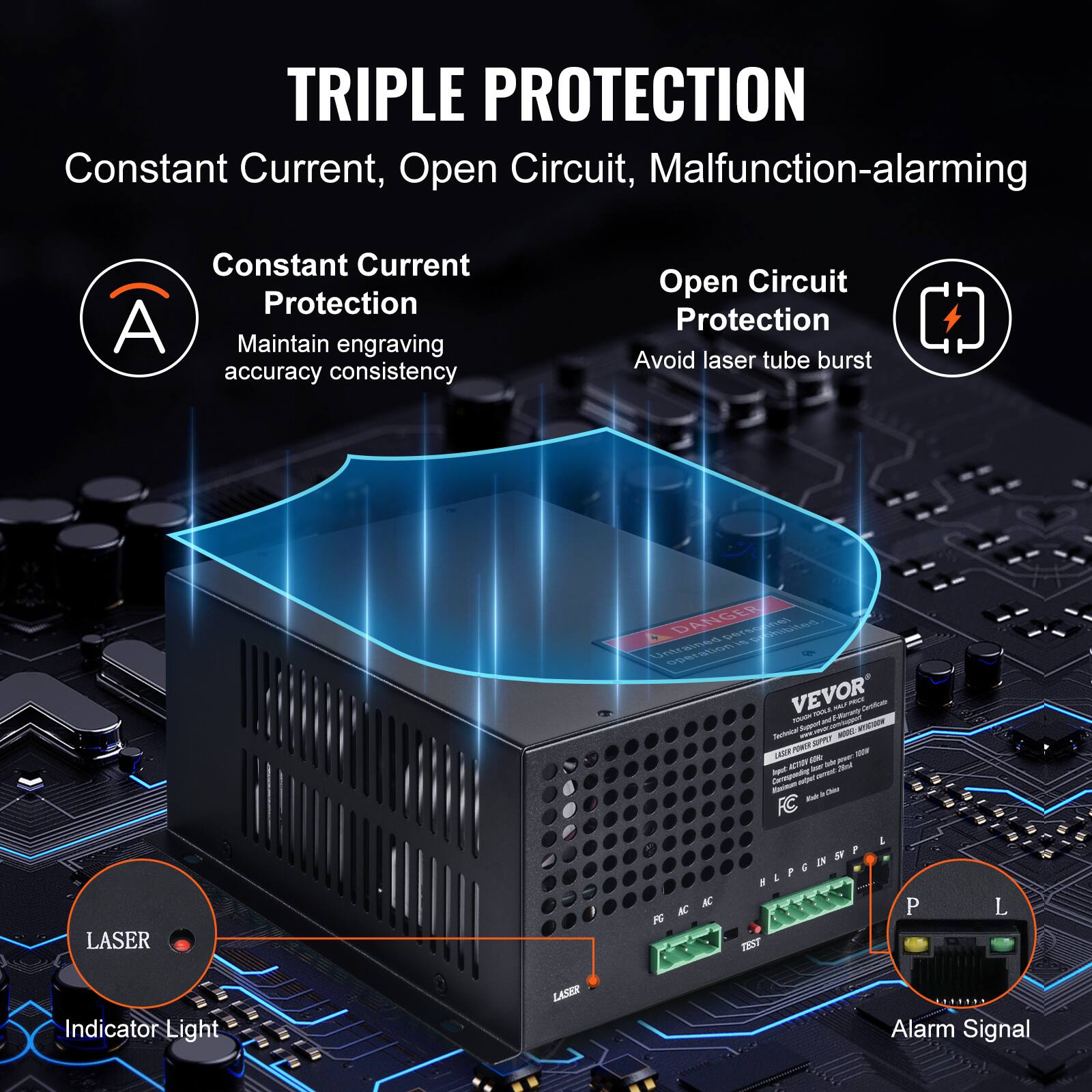 TRIPLE PROTECTION  
Constant Current, Open Circuit, Malfunction-alarming  

Constant Current Protection  
Maintain engraving accuracy consistency  

Open Circuit Protection  
Avoid laser tube burst  

LASER  
Indicator Light  

Alarm Signal  

VEVOR  
Laser Power Supply Controller  
LASER ACTIVITY OUTPUT  
LASER ACTIVITY OUTPUT  
LASER ACTIVITY OUTPUT  
LASER ACTIVITY OUTPUT  
LASER ACTIVITY OUTPUT  
LASER ACTIVITY OUTPUT  
LASER ACTIVITY OUTPUT  
LASER ACTIVITY OUTPUT  
LASER ACTIVITY OUTPUT  
LASER ACTIVITY OUTPUT  
LASER ACTIVITY OUTPUT  
LASER ACTIVITY OUTPUT  
LASER ACTIVITY OUTPUT  
LASER ACTIVITY OUTPUT  
LASER ACTIVITY OUTPUT  
LASER ACTIVITY OUTPUT  
LASER ACTIVITY OUTPUT  
LASER ACTIVITY OUTPUT  
LASER ACTIVITY OUTPUT  
LASER ACTIVITY OUTPUT  
LASER ACTIVITY OUTPUT  
LASER ACTIVITY OUTPUT  
LASER ACTIVITY OUTPUT  
LASER ACTIVITY OUTPUT  
LASER ACTIVITY OUTPUT  
LASER ACTIVITY OUTPUT  
LASER ACTIVITY OUTPUT  
LASER ACTIVITY OUTPUT  
LASER ACTIVITY OUTPUT  
LASER ACTIVITY OUTPUT  
LASER ACTIVITY OUTPUT  
LASER ACTIVITY OUTPUT  
LASER ACTIVITY OUTPUT  
LASER ACT
