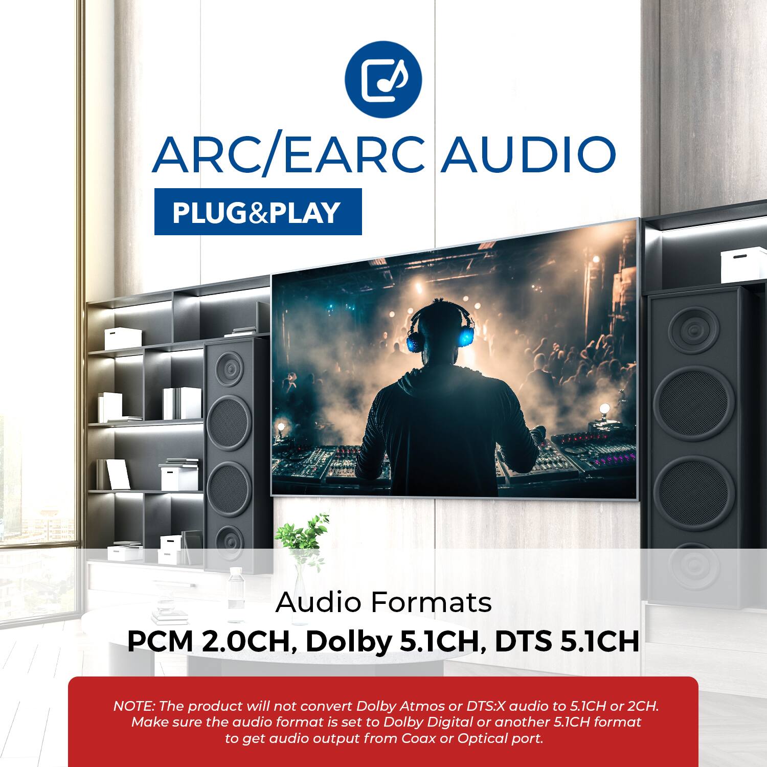 ARC/EARC AUDIO PLUG&PLAY

Audio Formats
PCM 2.0CH, Dolby 5.1CH, DTS 5.1CH

NOTE: The product will not convert Dolby Atmos or DTS:X audio to 5.1CH or 2CH. Make sure the audio format is set to Dolby Digital or another 5.1CH format to get audio output from Coax or Optical port.