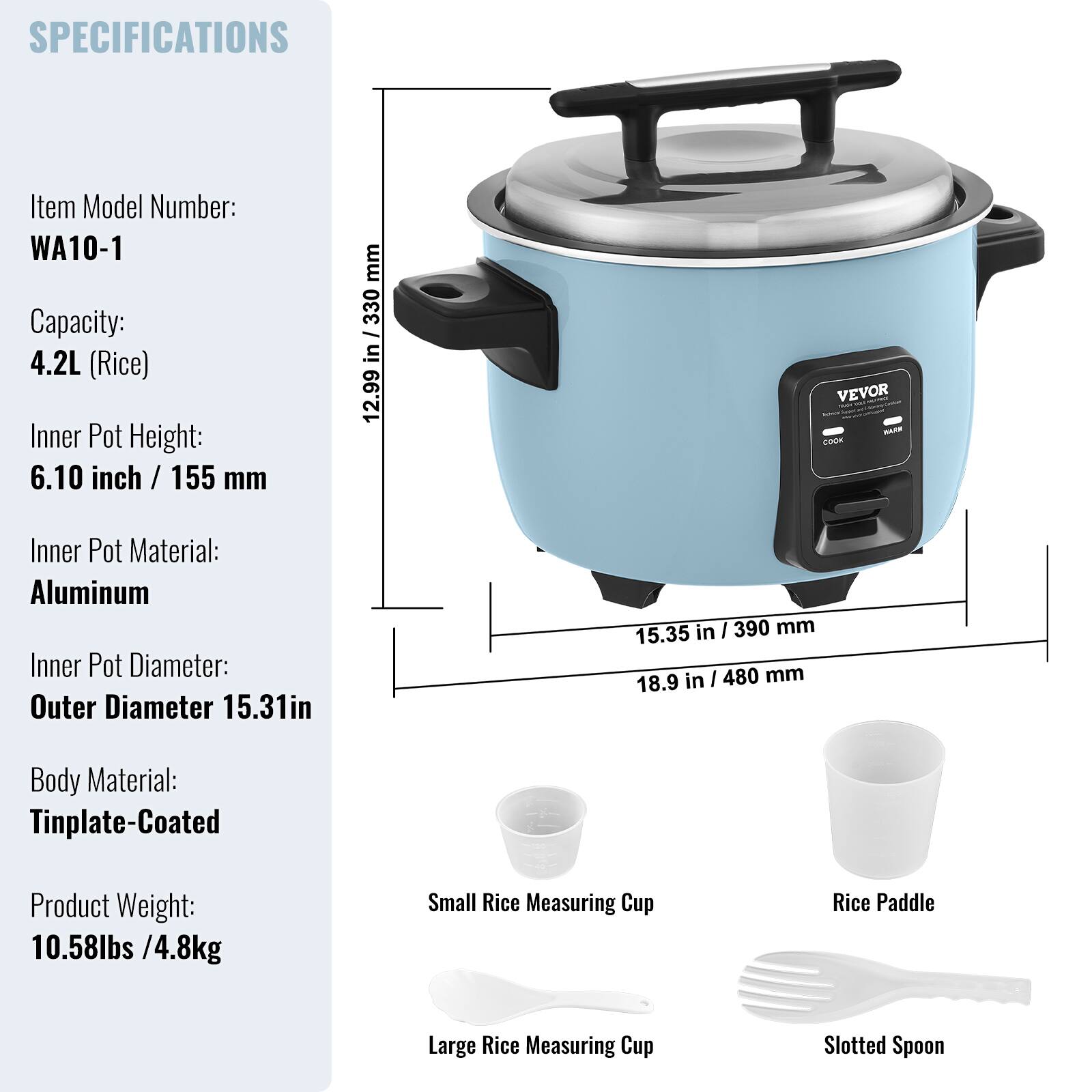 SPECIFICATIONS

Item Model Number: WA10-1  
Capacity: 4.2L (Rice)  
Inner Pot Height: 6.10 inch / 155 mm  
Inner Pot Material: Aluminum  
Inner Pot Diameter: Outer Diameter 15.31in / 390 mm  
Body Material: Tinplate-Coated  
Product Weight: 10.58lbs / 4.8kg  

Included Accessories:  
- Small Rice Measuring Cup  
- Rice Paddle  
- Large Rice Measuring Cup  
- Slotted Spoon