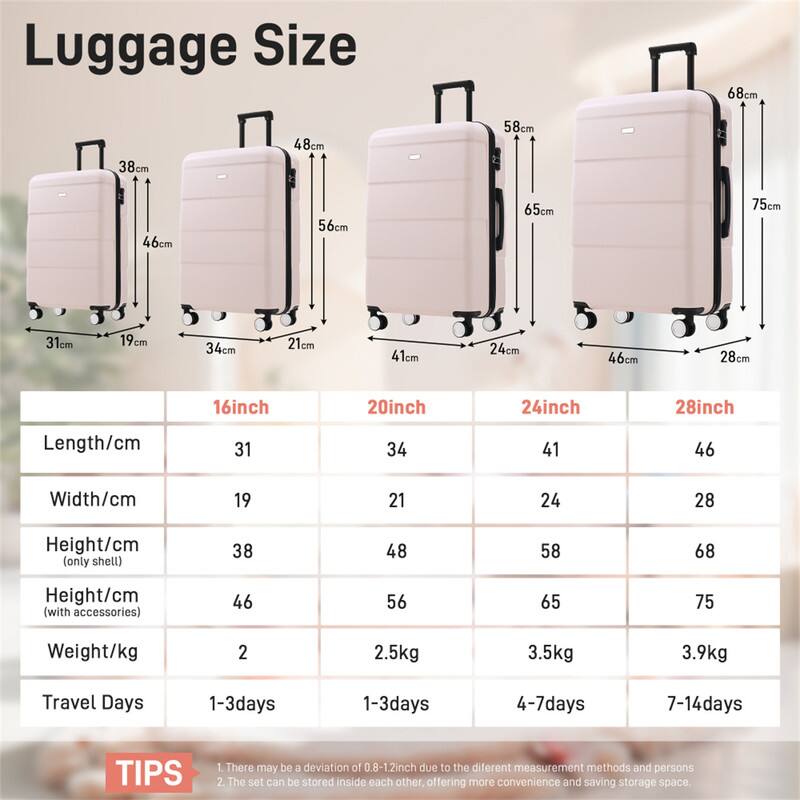 Luggage Size

68cm 38cm 48cm 58cm 46cm 56cm 65cm 75cm 31cm 19cm 34cm 21cm 41cm 24cm 46cm 28cm 16inch 20inch 24inch 28inch

Length/cm 31 34 41 46  
Width/cm 19 21 24 28  
Height/cm (only shell) 38 48 58 68  
Height/cm (with accessories) 46 56 65 75  
Weight/kg 2 2.5kg 3.5kg 3.9kg  
Travel Days 1-3days 1-3days 4-7days 7-14days  

TIPS  
1. There may be a deviation of 0.8-1.2inch due to the different measurement methods and persons  
2. The set can be stored inside each other offering more convenience and saving storage space.