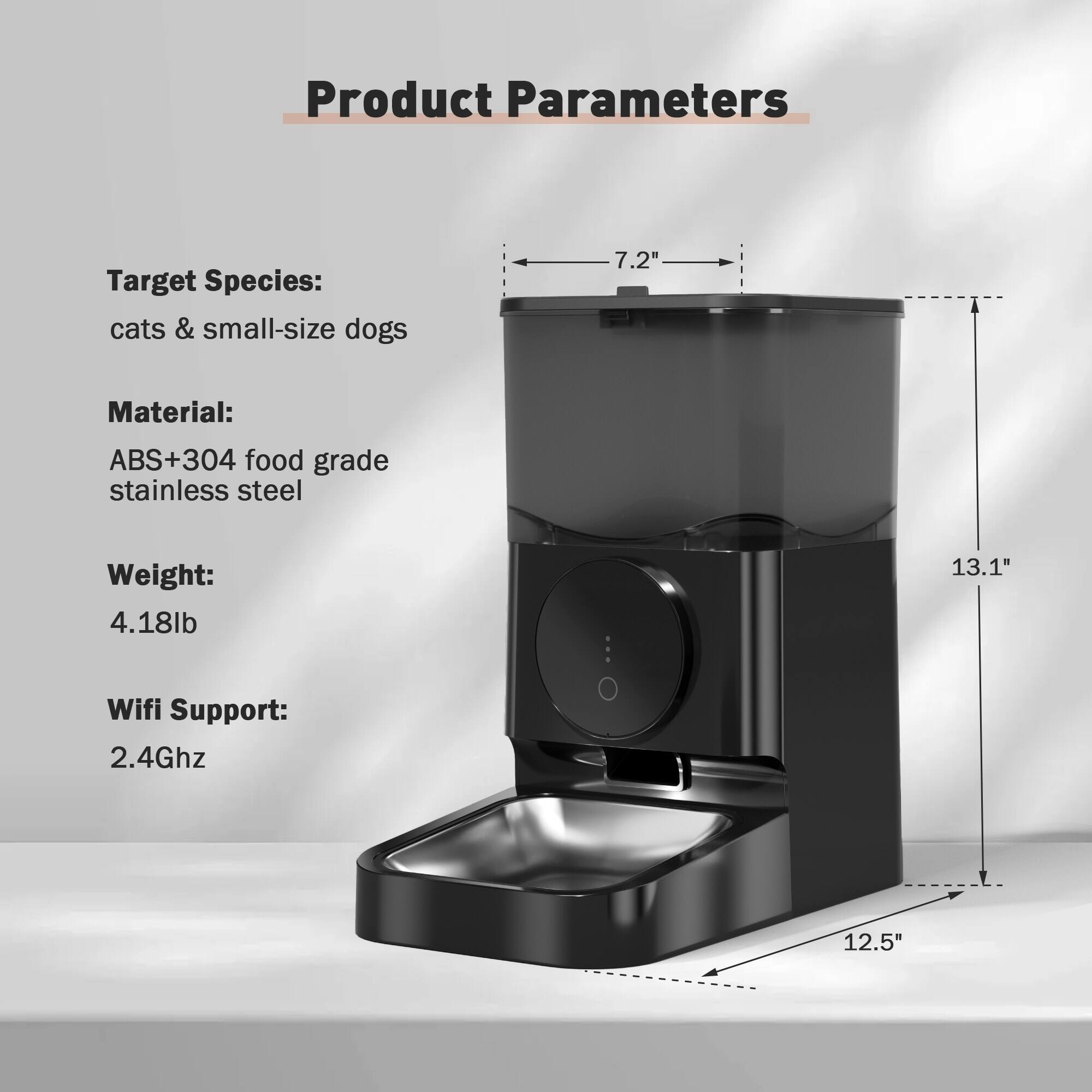 Product Parameters

Target Species:  
cats & small-size dogs

Material:  
ABS+304 food grade stainless steel

Weight:  
4.18lb

Wifi Support:  
2.4Ghz

Dimensions:  
7.2" (width)  
13.1" (height)  
12.5" (depth)