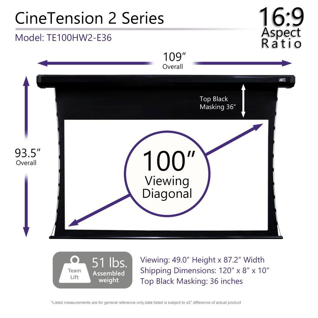 CineTension 2 Series  
Model: TE100HW2-E36  

109" Overall  
93.5" Overall  
100" Viewing Diagonal  

16:9 Aspect Ratio  

Top Black Masking: 36"  

Viewing: 49.0" Height x 87.2" Width  
Shipping Dimensions: 120" x 8" x 10"  
Top Black Masking: 36 inches  

Team Lift Assembled Weight: 51 lbs.  

*Listed measurements are for general reference only. Data listed is subject to ±2" difference of actual product.