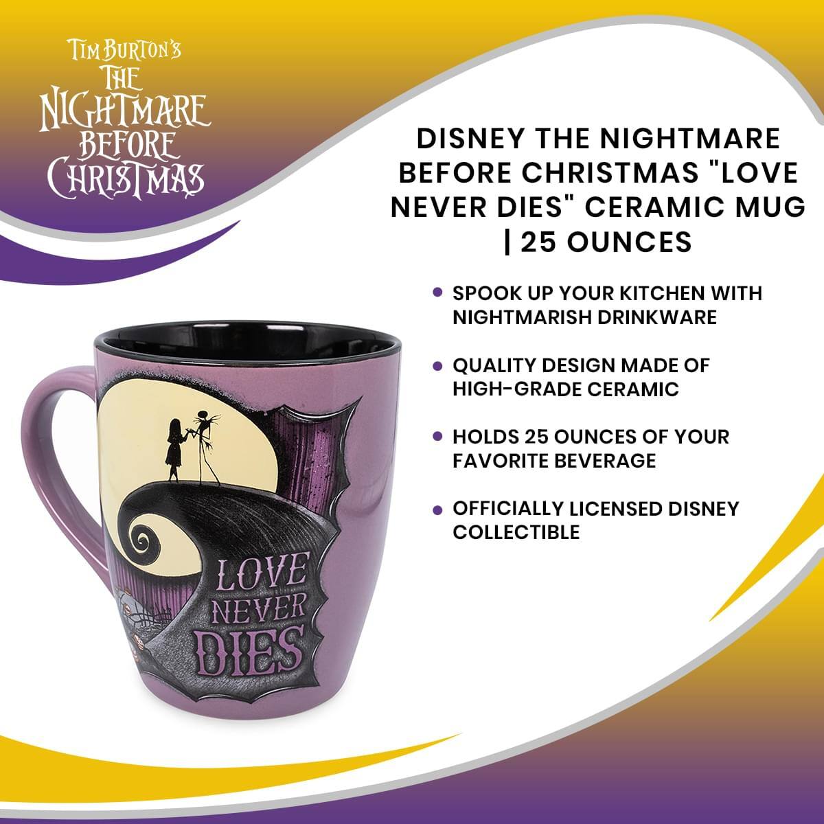 **Tim Burton's The Nightmare Before Christmas**

**Disney The Nightmare Before Christmas "Love Never Dies" Ceramic Mug | 25 Ounces**

- Spook up your kitchen with nightmarish drinkware
- Quality design made of high-grade ceramic
- Holds 25 ounces of your favorite beverage
- Officially licensed Disney collectible

**Love Never Dies**
