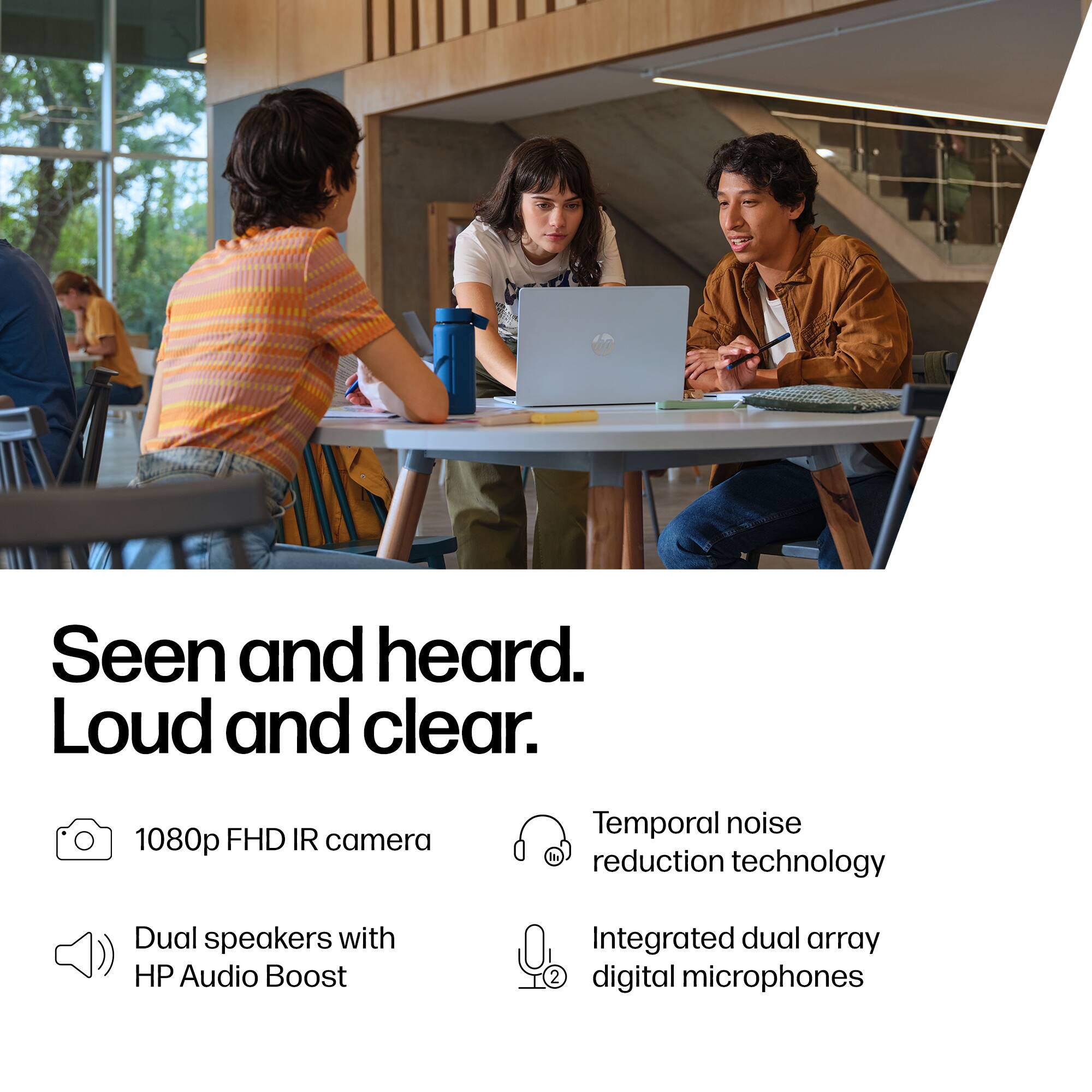 Seen and heard. Loud and clear. 1080p FHD IR camera. Temporal noise reduction technology. Dual speakers with HP Audio Boost. Integrated dual array digital microphones.