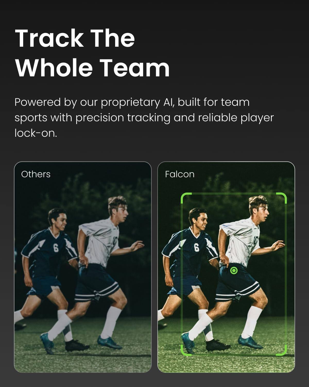 Track The Whole Team

Powered by our proprietary AI, built for team sports with precision tracking and reliable player lock-on.

Others

Falcon