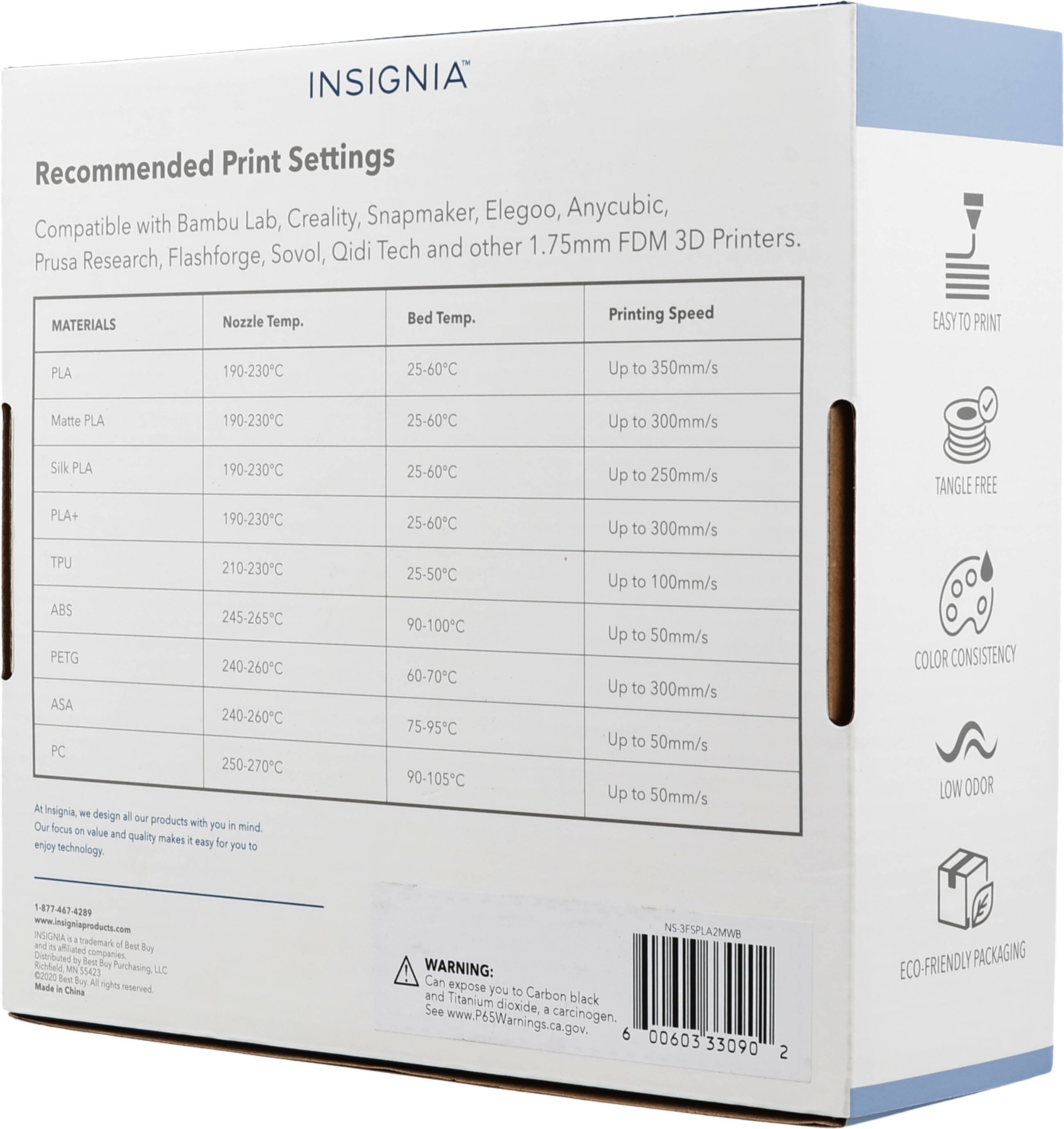 INSIGNIA Recommended Print Settings  
Compatible with Bambu Lab, Creality, Snapmaker, Elegoo, Anycubic, Prusa Research, Flashforge, Sovol, Qidi Tech and other 1.75mm FDM 3D Printers.

MATERIALS | Nozzle Temp. | Bed Temp. | Printing Speed
--- | --- | --- | ---
PLA | 190-230°C | 25-60°C | Up to 350mm/s
Matte PLA | 190-230°C | 25-60°C | Up to 300mm/s
Silk PLA | 190-230°C | 25-60°C | Up to 250mm/s
PLA+ | 190-230°C | 25-60°C | Up to 300mm/s
TPU | 210-230°C | 25-50°C | Up to 100mm/s
ABS | 245-265°C | 90-100°C | Up to