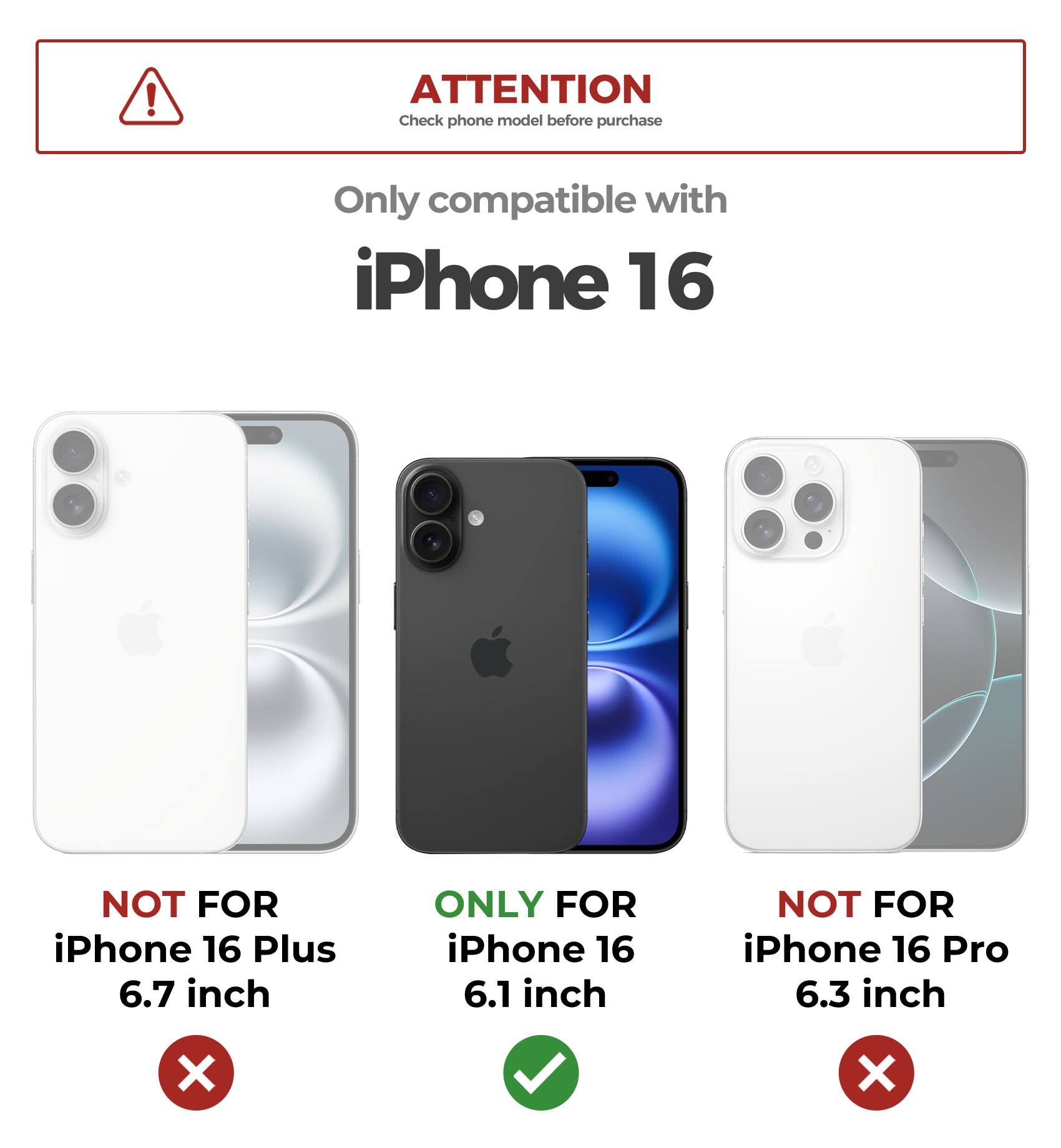ATTENTION  
Check phone model before purchase  

Only compatible with iPhone 16  

NOT FOR iPhone 16 Plus 6.7 inch  
ONLY FOR iPhone 16 6.1 inch  
NOT FOR iPhone 16 Pro 6.3 inch
